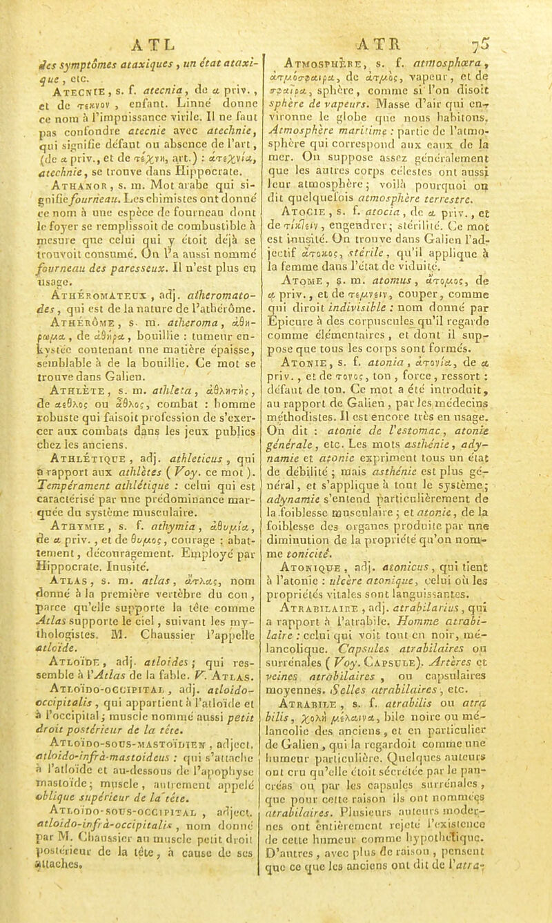 ATL Jes symptômes ataxiques , un état ataxi- que , etc. . Atecnie, s. f. atecnia, de «. priv., et de tsxvov , enfant. Linné donne ce nom à l'impuissance virile. Il ne faut pas confondre atecnie avec atechnie, qui signifie défaut ou absence de l'art, (de a, priv., et de ts^vii, art.) : sctî^v/*, atechnie, se trouve dans Hippocrate. Athanor , s. m. Mot arabe qui si- gnifie fourneau. Les chimistes ont donné ce nom à une espèce de fourneau dont le foyer se remplissoit de combustible à mesure que celui qui y étoit déjà se tronvoit consume. On l'a aussi nommé fourneau des paresseux. Il n'est plus en usage. Athép.omatf.ux , adj. atheromato- des, qui est de la nature de l'athérôme. Athérôme, s. m. atheroma, <i&»- fœ/Aa., de à9ii^a., bouillie : tumeur en- kystée contenant une matière épaisse, semblable à de la bouillie. Ce mot se trouve dans Galien. Athlète, s. m. athleta , àAxmùç, de *e9xoç ou aôxoç, combat : homme robuste qui faisoit profession de s'exer- cer aux combats dans les jeux publics chez les anciens. Athlétique, adj. athleticus , qui a rapport aux athlètes ( Voy. ce mot ). Tempérament athlétique : celui qui est caractérisé par une prédominance mar- quée du système musculaire. Athtmie, s. f. athymia, àduy.lct, àe a. priv. , et de Ôvy.oç, courage : abat- tement, découragement. Employé par Hippocrate. Inusité. Atlas, s. m. atlas, jatX«.ç, nom donné à la première vertèbre du cou , parce qu'elle supporte la tête comme Atlas supporte le ciel, suivant les my- ihologistes. M. Chaussier l'appelle atleïde. Atloïde , adj. atloides ; qui res- semble h VAtlas de la fable. V. Atlas. Atloïdo-occipital , adj. atloido- cccipitalis , qui appartient à l'atloïde et à l'occipital ; muscle nommé aussi petit droit postérieur de la tête. Atloïdo-sous-mastoïdien , adject. ethido-infrà-mastoideus : qui s'attache à l'atloïde et au-dessous de l'apophyse masloïdc; muscle, autrement appelé oblique supérieur de la'tête. Atloïdo-sous-occipital , adject. atloida-inf à-occipitali* , nom donné par M. Chaussicr au muscle petit droit postérieur de la lèle, à cause de ses attaches. ATR :5 Atmosphère, s. f. atwosphœra, à.Ty.'o?fa.t(X., de ài-y-oç, vapeur, et de srpa.no., sphère, comme si l'on disoit sphère de vapeurs. Masse d'air qui en-r vironne le globe que nous habitons. Atmosphère maritime : partie de l'atmo- sphère qui correspond aux eaux de la mer. On suppose assez généralement que les autres corps célestes ont aussi leur atmosphère; voilà pourquoi on dit quelquefois atmosphère terrestre. AtoCie , s. f. atocia , de a. priv., et deTi'xlsiv, engendrer; stérilité. Ce mot est inusité. On trouve dans Gaiicn l'adr jeetif ctTOJtoç, stérile, qu'il applique à la femme dans l'état de viduilé. Atome, s. m. atomus, ârayoç, de a, priv., et de te^vsiv, couper, comme qui diroit indivisible : nom donné par Epicurc à des corpuscules qu'il regarde comme élémentaires, et dont il sup- pose que tous les corps sont formés. Atonie, s. f. atonia, cLtov'ia, de a. priv. , et de tovoç , ton , force , ressort : défaut de ton. Ce mot a été introduit, au rapport de Galien , par les médecins méthodistes. Il est encore très en usage. On dit : atonie de l'estomac, atonie générale, etc. Les mots asthénie, ady- namie et atonie expriment tous un élac de débilité ; mais asthénie est plus gé- néral, et s'applique à tout le système,- adynamie s'entend particulièrement de la.foiblessc musculaire ; et atonie, de la foiblesse des organes produite par une diminution de la propriété qu'on nom- me tonicité. Atomique, adj. atonicus , qui tient h l'atonie : ulcère atonique, celui où les propriétés vitales sont languissantes. Atrabilaire , adj. atrabilarius , qui a rapport h l'atrabile. Homme atrabi- laire : celui qui voit tout en noir, mé- lancolique. Capsules atrabilaires on surrénales ( Voy. Capsule). Artères et veines atrabilaires , ou capsulaires moyennes. S'elles atrabilaires, etc. Atrarile , s. f. atrabilis ou atra bilis, ^oX» y.ixaivci, bile noire ou mé- lancolie des anciens , et en particulier de Galien , qui la regardoit comme une humeur particulière. Quelques auteurs ont cru qu'elle étoit sécrétée par le pan- créas ou par les capsules surrénales , que pour celte raison ils ont nommées atrabilaires. Plusieurs auteurs moder- nes ont entièrement rejeté l'existence de cette humeur comme hypothétique. D'antres , avec plus de raison , pensent que ce que les ancions ont dit de Vatra-;