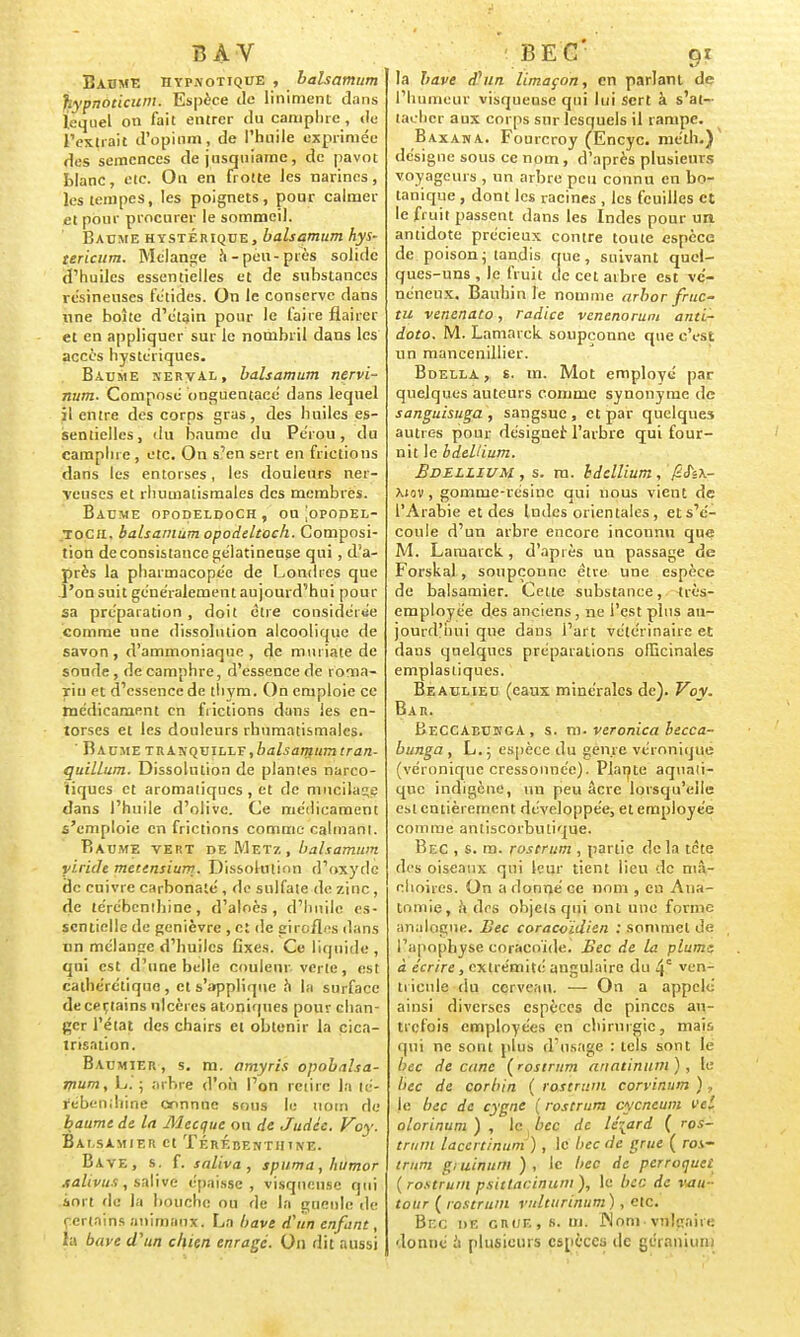 Baume hypnotique , balsamum hypnoticum. Espèce tic Uniment dans lequel on fait entrer du camphre , «lu l'extrait d'opium, de l'huile exprimée des semences de jusquiame, de pavot blanc, etc. On en frotte les narines, les tempes, les poignets, pour calmer et pour procurer le sommeil. Baume hystérique, balsamum hys- tericum. Mélange a-peu-près solide d'huiles essentielles et de substances résineuses fétides. On le conserve dans une boîte d'étain pour le faire flairer et en appliquer sur le nombril dans les accès hystériques. Baume xerval, balsamum nervi- num. Composé bnguentacé dans lequel j! entre des corps gras , des huiles es- sentielles, du baume du Pérou, du camphre, etc. On s'en sert en frictions dans les entorses, les douleurs ner- veuses et rhumatismales des membres. Baume opodeldoch , ou [opopel- tocii. balsamum opodeltoch. Composi- tion de consistance gélatineuse qui , d'a- près la pharmacopée de Londres que l'on suit généralement aujourd'hui pour sa préparation , doit être considérée comme une dissolution alcoolique de savon , d'ammoniaque , de mu lia te de soude, de camphre, d'essence de roma- rin rt d'essence de thym. On emploie ce médicament en frictions dans les en- torses et les douleurs rhumatismales. Baume traxquillf,balsamumtran- quillum. Dissolution de plantes narco- tiques et aromatiques , et de mucilage dans l'huile d'olive. Ce médicament s'emploie en frictions comme calmant. Baume vert de Metz, balsamum yiride mcttnsium. Dissolution d'oxyde de cuivre carbonate', de sulfate de zinc, de térébenthine, d'aloès , d'huile es- sentielle de genièvre , et de girofles dans nn mélange d'huiles fixes. Ce liquide , qui est d'une belle couleur verte, est caihéréliquo , et s'applique h la surface de certains ulcères atoniques pour chan- ger l'état des chairs et obtenir la cica- trisation. Baumier, s. m. amyris opobalsa- mum, L. ; arbre d'où l'on retire la lé- fébenihide connue sous le nom de baume de la Mecque ou de Judée. Voy. Bai.samier et Térébenthine. Bave, s. f. saliva, spuma, humor .talivus, salive épaisse, visqueuse qui sort tic la bouche ou de la gueule de certains animaux. La bave d'un enfant, la bave d'un chien enragé. On dit aussi la bave dUin limaçon, en parlant de l'humeur visqueuse qui lui Sert à s'at- tacher aux corps sur lesquels il rampe. Baxana. Fourcroy (Encyc. méth.) désigne sous ce nom, d'après plusieurs voyageurs , un arbre peu connu en bo- tanique , dont les racines , les feuilles et le fruit passent dans les Indes pour un antidote précieux contre toute espèce de poison; tandis que, suivant quel- ques-uns , le fruit de cet arbre est vé- néneux. Bauhinle nomme arbor fruc- tu venenato, radiée venenorum anti- dote. M. Lamarck soupçonne que c'est un mancenillier. Bdella , s. m. Mot employé par quelques auteurs comme synonyme de sanguisuga , sangsue , et par quelques autres pour désigner; l'arbre qui four- nit le bdellium. Bdellium , s. ru. bdellium, ySJsA- \iov , gomme-résine qui nous vient de l'Arabie et des Indes orientales, et s'é- coule d'un arbre encore inconnu que M. Lamarck, d'après un passage de Forskal, soupçonne être une espèce de balsamier. Cette substance, très- employée des anciens, ne l'est plus au- jourd'hui que dans l'art vétérinaire et dans quelques préparations officinales emplastiques. Beaulieu (eaux minérales de). Voy. Bar. BeCCAbunga , s. m. veronica becca- bunga , L.; espèce du genre véronique (véronique cressonnée). Plante aquati- que indigène, un peu acre lorsqu'elle est entièrement développée, et employée comme antiscorbiuique. Bec , s. m. rostrum , partie delà tete des oiseaux qui leur tient lieu de mâ- choires. On a donné ce nom , eu Ana- tnmie, à drs objets qui ont une forme analogue. Bec coracoïdien : sommet de l'apophyse coracoïde. Bec de la plum-z à écrire, extrémité angulaire du 4° ven- tricule du cerveau. — On a appelé ainsi diverses espèces de pinces au- trefois employées en chirurgie, mais qui ne sont plus d'usage : tels sont le bec de cane (rostrum anatinum) , le bec de corbin ( rostrum corvinum ), |e bec de cygne {rostrum cycneum vel olorinum ) , le bec de lézard ( ros- trum lacertinum) , le bec de grue ( roi- trum giuinum ), le bec de perroquet (rostrum psittacinum), le bec de vau- tour ( rostrum vnlturinum ) , etc. Br.c de crue, 6. m. JNoni-vulgaire donné à plusieurs espèces de géranium