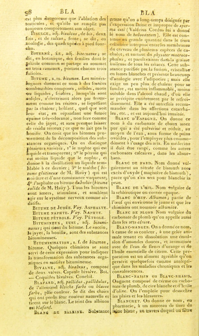 $8 BL A «st pins dangereuse que l'ablation des testicules, et qu'elle ne remplit pas toujours complètement son objet. Bisulce, adj. bisulcus , de bis, deux fois , et de sulcus , fente ; se dit, en .zoologie , des quadrupèdes à pied four- chu. BiternÉ, ée, adj. biternatus ; se dit, en botanique, des feuilles dont le jéliole commun se partage au sommet en trois rameaux, portant chacun trois folioles. Bitume , s. ru. bitumen. Les minéra- logisies donnent ce nom à des fossiles combustibles composés , solides , mous ou liquides , friables , lorsqu'ils sont «olides, s'electrisant alors par frotte- ment comme les résines, se liquéfiant parla chaleur; brûlant, quel que soit leur état, en répandant une fumée épaisse très-odorante , non acre comme celle du jayet, et sans presque laisser de résidu terreux,' ce que ne fait pas la bouille. On croit que les bitumes pro- viennent de la décomposition des sub- stances organiques. On en distingue {)lnsieurs variétés , i* le naphte qui est iquide et transparent; 2° le pétrole qui est uioins liquide que le naphte, et donne a la distillation un liquide sem- blable à ce dernier ; 3° le tnalthe ( bi- tume glutineux de M. Haùy ) qui est noirâtre etd'nne consistance visqueuse; 4° l'asphalte ou bitume dtiJudée {bitume solide de M. Haùy ). Tous les bitumes sont amers, stimulans, et semblent »gir sur le système nerveux comme sé- datifs. Bitume de Judée. Voy. Asphalte. BtTUME NAPHTE. Voy. ÏNAPHTE. Bitume pétrole. Voy. Pétrole. Bitumineux, euse , adj. bitumi- nosus ; qui tie-nl du bitume. Le succin, te jayet, la liouilW, sont des substances bitumineuses'. Bituminisation , s. f. de bitumen , bitume. Quelques chimistes se sont lervi de cette expression pour indiquer la transformation des substances orga- niques en matière bitumineuse. Bivalve, adj. bivalvus, composé de deux valves. Capsule bivalve. Bot. , Coquilles bivalves. Conchil. Blafard , adj. pallidus ,palUdulus, de l'allemand blciche farbe ou blasse farbe, pâle Cf/ulcur. Se dit des chairs qui ont perdu leur couleur naturelle et tirent sur le blanc. Le teint des albinos ni blafard. Bla«« de bahink. bubtianec BLÂ crasse qu'on a long-temps désignée par 1 expression Ihtiitc et impropre dejner- ma ceti ( Valérius Cordus lui a donné le nom de halosdntum). Elle est con- tenue en grande quantité dans le tissu cellulaire interpose entre les membrauos du cerveau de plusieuis espèces de ca- chalot, et surtout du physeter macroce- phalus , et paroîtexistei darfsla graisse huileuse de tous les cétacés Cette sub- stance purifiée parla fusion, cristallise- • en lames blanches et présente beaucoup d'analogie avec l'adipocire ; mais elle exige un peu plus de chaleur pour se fondre , est moins inflammable, moins soluble dans l'alcool chaud , d'où elle se précipite entièrement par le refroi- dissement. Elle a étéauticfois recom- mandée dans les affections catarrha- les , etc., et est aujourd'hui inusitée. Blanc d'Espagne. On donne ce- nom à du carbonate de chaux assez pur qui a été pulvérisé et réduit, au moyen de l'eau, sous forme de pains ovoïdes , pour l'employer plus coinrao' dénient à l'usage des arts. En médecine il doit être rangé, comme les autres carbonates calcaires , dans les absor- bans. BlAnC de fard. Nom donné vul- gairement au nitrate de bismuth avee excès d'oxyde ( magistère de bismuth ) , parce qu'on s'en sert pour blanchir 1» pean. Blanc de l'œil. Nom vulgaire de la schlérotique ou cornée opaque. Blanc d'œuf. Albumen ; partie de l'œuf qui environne le jaune et que le* chimistes ont nommée albumine. Blanc de plomb Nom vulgaire do carbonate de plomb qu'on appelle aussi dans les arts céruse. Blanc-manger. On a donnéce nom, à cause de sa couleur , à une gelée ani- male tenant en dissolution une érnul- sion d'amandes douces , et aromatisée avec do l'eau de fleurs d'orange et de l'huile essentielle de citron. Celte pré- paration est un aliment agréable qu'on prescrit quelquefois comme analepti- que dans les maladies chroniques et le» convalescences. Blanc-raisin ou Blanc-rhasis. Onguent composé de céruse ou carbo- nate de plomb, de cire blanche et d'huile d'olive. On l'emploie pour dessécher les plaies et les-blessures. Blanchet. On donne ce nom, en pharmacie, à un morceau île tissu de Ivuv blanc, an traYMi duquel ou filtre