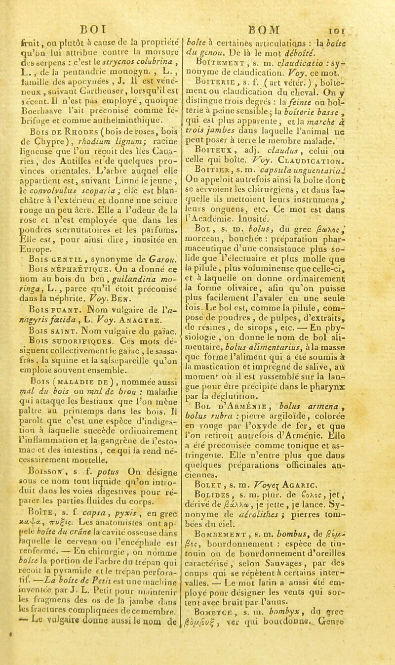 BOI fruit, on plutôt à cause de la propriété qu'on lui attribue contre la morsure disserpens : c'est le stryenot colubrina , L., de la peutandrie monogyn. , L. , tumille des apocynées , J. 11 est véné- neux , suivant Cartheuser, lorsqu'il est récent. Il n'est pas employé , quoique Boerhaave l'ait préconisé comme fé- brifuge et comme anthelminthique. Bois de Rhodes (bois de roses, bois de Chypre), rhodium lignum; racine ligneuse que l'on reçoit des îles Cana- ries , des Antilles et de quelques pro- vinces orientales. L'arbre auquel elle appartient est, suivant Linné le jeune , le convolvulus scoparia ; elle est blan- châtre à l'extérieur et donne une sciure rouge un peu âcre. Elle a l'odeur de la rose et n'est employée que dans les poudres sternutatoires et les parfums. Elle est, pour ainsi dire, inusitée en Europe. Bois gentil, synonyme de Garou. Bois néphrétique. On a donné ce nom au bois du ben , guilandina mo- ringa, L., parce qu'il étoit préconisé dans la néphrite. Voy. Ben. Bois puant. Hom vulgaire de Va- nagyris fietida , L. Voy. Anagtre. Bois saint. Nom vulgaire du gaïac. Bois sudorifiques. Ces mots dé- signent collectivement le gaïac , le sassa- fras , la squine et la salsepareille qu'on emploie souvent ensemble. Bois (maladie de) , nommée aussi mal du bois ou mal de brou : maladie qui attaque les bestiaux que l'on mène paître au printemps dans les bois. Il paroît que c'est une espèce d'indiges- tion h laquelle succède ordinairement l'inflammation et la gangrène de i'esto- mac et des intestins , ce qui la rend né- cessairement mortelle. Boisson', s f. potus On désigne sous ce nom tout liquide qu'on intro- duit dans les voies digestives pour re- paie!- les parties fluides du corps. Boîte, s. f capia, pyxis, en grec H'j.-l-/., irvÇif. Les anatomistes ont ap- pelé boîte du crâne la cavité osseuse dans laquelle le cerveau ou l'encéphale est renfermé. — En chirurgie, on nomme boite la portion de l'arbre du trépan qui reçoit la pyramide ct le trépan perfora- nt. —La boîte de Petit < st une machine inventée par J. L. Petit pour maintenir les fragmens des os de la jambe dans les fractures compliquées de ce membre. — Le vulgaire donne aussi le nom de KOM ioi boîte à certaines articulations : la boîte du genou. De là le mot déboîté. Boitement, s. m. claudicatio .-sy- nonyme de claudication. Voy. ce mot. Boiterie , s. f. ( art vétér. ) , boite- ment ou claudication du cheval. On y distingue trois degrés : la feinte ou bol- tene à peine sensible ; la boîterie basse , qui est plus apparente, et la marche à trois jambes dans laquelle l'animal ne peut poser à terre le membre malade. Boiteux, adj. claudus, celui ou celle qui boîte. P'oy. Claudication. Boîtier, s. m. capsula unguentariaj On appeloit autrefois ainsi la boîte dont se sci voient les chirurgiens , et dans la-» quelle ils mettoient leurs instrumens, leurs ongnens, etc. Ce mot est dans l'Académie. Inusité. Bol, s. m. bolus, du grec /2a>Aoc,' morceau , bouchée : préparation phar- maceutique d'une consistance plus so- lide que l'éJectuaire et plus molle que la pilule, plus volumineuse que celle-ci, et à laquelle on donne ordinairement la forme olivaire, afin qu'on puisse plus facilement l'avaler en une seule fois. Le bol est, comme la pilule, com- posé de poudres , de pulpes, d'extraits, de résines , de sirops , etc. — En phy- siologie , on donne le nom de bol ali- mentaire, bolus alïmçntarius, à la masse que forme l'aliment qui a été soumis k la mastication et imprégné de salive, aii raomen' où il est rassemblé sur la lan- gue pour être précipité dans le pharynx par ia déglutition. Bol d'Arménie, bolus armena, bolus rubra : pierre argiloïde, colorée en rouge par l'oxyde de fer, et que l'on retiroit autrefois d'Arménie. Elle a été préconisée comme tonique et as- tringente. Elle n'entre plus que dans quelques préparations officinales an- ciennes. Bolet , s. m. Voye\ Agaric. Bolides, s. m. plnr. de Ê'oKoç,jet, dérivé de /Z'iwm, je jette , je lance. Sy- nonyme de aérolithes } pierres tom- bées du eiel. Bombement , s. m. bombus, de /fioç, bourdonnement : espèce de tin- touin ou de bourdonnement d'oreilles caractérisé , selon Sauvages , par des coups qui se répètent à certains inter- valles. — Le mot laiin a aussi été em- ployé pour désigner les vents qui sor- tent avec bruit par l'anus. Bombyce, s. in. bombyx, du grec 0bjtfio£f ver qui bourdonne. Genre