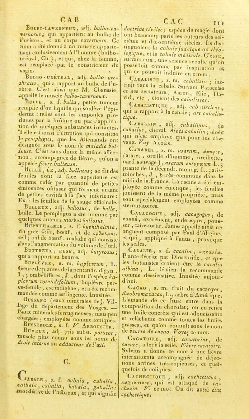 CAB Èulbo-CAvernetjx, adj. bulbo-ca- vernosus ; qui appartient au bulbe de l'urètre , et au corps caverneux. Ce nom a été donné à un muscle apparte- nant exclusivement à l'homme (bulbo- urétral, Ch.) , et qui, chez la femme, est remplacé par Je constricteur du vagin. . Bdlro - urÉtjial , adj. bulbo-ure- thralis, qui a rapport au bulbe de l'u- rètre. C'est ainsi que M. Cbaussier appelle le muscle bulbo-caverneux. Bulle, s. f. bulla ; petite tumeur remplie d'un liquide qui sotilève l'épi- derme : telles sont les amponles pro- duites par la brûlure ou par l'applica- tion de quelques substances irritantes. Telle est aussi l'éruption qui constitue le pemphigus, que les Allemands ont désignée sous le nom de maladie hui- leuse. C'est sans doute la même affec- tion , accompagnée de fièvre, qu'on a appelée fièvre huileuse. Bulle , ée , adj, bullatus; se dit des feuilles dont la face supérieure est comme ridc'e par quantité de petites c'minences obtuses qui forment autant de petites cavités à la face inférieure: Ex. : les feuilles de la sauge officinale. Bulledx, adj. bullosus, de bulla, bulle. Le pemphigus a été nommé par quelques auteurs morbus bullosus. Buphtha.lmie , s. f. buphthalmia, du grec CoDç, bœuf, et dé opâa^os, œil ; œil de bœuf : maladie qui consiste dans l'angmentation du volume de l'œil. Butyreux, euse, adj. butyrosus; qui a rapport au beurre. Btjplè vre , s. m. buplevrum , L. Genre de plantes delà pentandr. digyn., L. ; ombellifères , J. 7dont l'espèce bu- plevrum rotiindifolium, buplèvre per- ce-feuille , est indigène , et a été recom- mandée comme astringente. Inusitée. Bussang (eaux minérales de). Vil- lage du département des Vosges. — Eaux minérales ferrugineuses, mais peu chargées ; employées comme toniques. Busserole , s. f. V. Arbousier. Buteur, adj. pris subst. potator ; »>»scle plus connu sous les noms de droit interne ou adducteur de l'ail. ^.Jabale , s. f. onbala , caballa , calbala , cabalia , kabala , gaballa ■ ïHotdïnvéde l'hébreux, et qui signifie CAC m doctrine révélée ; espèce de magie dont ont beaucoup parlé les auteurs des sei- zième et dix-septième siècles. Ils dis- tinguoient la cabale judaïque ou théo- Logique, et la cabale médicale. C'ctoit, suivant eux , une science occulte qu'on possedoit comme par inspiration et qui ne pouvoit induire en erreur. Caiialiste , s. m. cabalista : ins- truit dans la cabale. Suivant Faracelse et ses sectateurs, Aaron, Elie , Da- vid , etc. , etoient des cabalhtes. Cabalistique, adj. cab.disticus , qui a rapport à la cabale ; art cabalis- tique. Caballin , adj. caballinus, do caballus, cheval. Aloès caballin ; aloès qui n est employé que pour les che- vaux. Voy. Aloès. Cabaret, s. m. asarunu, âmpsr, (asaret , oreille d'homme, oreillette, nard sauvage), asarum europaum L.\ plante de ladécandr. monog. L. 5aris- toloches , J;, ï> très-commune dans le midi de la.Fiance. La racine a été em- ployée comme émétique ; les feuilles jouissent de la même propriété, mais sont spécialement employées comme sternutatoires. Cacagogue, adj. cacagogus , de Jtrtjcjtiî , excrément, et de uynv , pous- ser , faire sortir. James appelle ainsi un onguent composé par Paul d'AEgine, et qui , appliqué à l'anus , provoque les selles. Cacalie , s. f. cacalia , xa.Ku.Mit. Plante décrite par Dioscoride. , et que les botanistes croient être Je cacalia albina , L. Galien la recommande comme dessiccative. Inusitée aujour- d'hui. Cacao , s. m. finit du cacaoyer, theobroma cacao, L., arbre d'Amérique. L'amande de ce fruit entre dans la composition du chocolat ; on en retire une huile concrète qui est adoucissante et relâchante comme toutes les huiles grasses, et qu'on connoîtsous le nom de beurie de cacao. Voye\ ce mot. Cacatoire , adj. cacatorius, de cacare , aller à la selle. Fièvre cacatoire. Sylvins a donné ce nom à une fièvre intermittent» accompagnée de déjec- tions alvines très-copieuses, et quel- quefois de coliques. Cachectique , adj. cachecticus , xa^tjcTix.oç, qui est attaqué de ca- chexie. V. ce mol. On dit aussi 4tat cachectique,