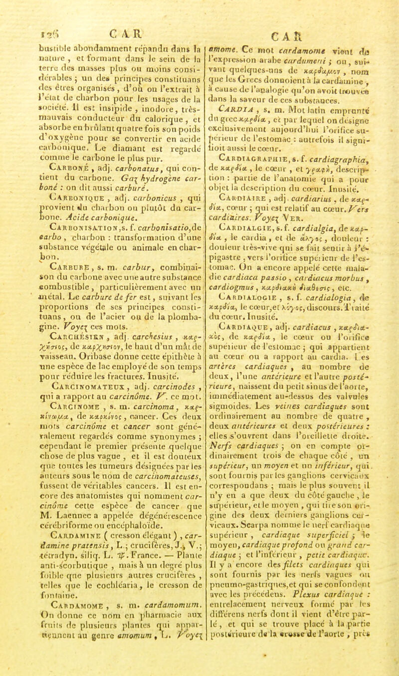 hf(î CAR bustible abondamment répandu dans la nature , et formant dans le sein de la terre des masses plus ou moins consi- dérables ; un des principes constituans des êtres organisés, d'où ou l'extrait h l'état de charbon pour les usages de la jociété. 11 est insipide , inodore, très- mauvais conducteur du calorique , et absorbe en brillant quatre fois son poids d'oxygène pour se convertir en acide carbonique. Le diamant est regardé comme le carbone le plus pur. Carboné , adj. carbonatus, qui con- tient du carbone. Ga^ hydrogène car- boné : on dit aussi carburé. Carbonique , adj. carbonicus , qui provient «lu charbon ou plutôt du car- bone. Acide carbonique. Carbonisation,s. f. carbonisatio,dc earbo , charbon : transformation d'une substance végétale ou animale en char- bon. Carbure, s. m. carbur, combinai- son du carbone avec une autre substance combustible, particulièrement avec un métal. Le carbure de fer est, suivant les proportions de ses principes consti- tuans, ou de l'acier ou de la plomba- gine. Voye\ ces mots. Carchésikn , adj. carchesius , x.a,ç- ^.vî^iof, de x.a.pX,n<T>ov, le haut d'un mât de vaisseau. Oribase donne cette épithète à une espèce de lac employé de son temps pour réduire les fractures. Inusité, Carcinomateux , adj. carcinodes , qui a rapport au carcinome. V. ce mot. Carcinome , s. m. carcinoma, jtaf- xi</a>[/.ctt de xaott'voc, cancer. Ces deux mots carcinome et cancer sont géné- ralement regardés comme synonymes ; cependant le premier présente quelque chose de plus vague , et il est douteux que toutes les tumeurs désignées par les auteurs sous le nom de carcihomateuses, fussent de véritables cancers. 11 est en- core des anatomistes qui nomment car- cinome cette espèce de cancer que M. Laenncc a appelée dégénérescence cérébriforme ou encéphaloïde. Cardamine ( cresson élégant ) , car- damine pratensis, L.; crucifères, J.-, V.; •tétradyn. s'iliq. L. 1£. France. — Piante anti-scorbutique , mais à un degré plus foible qne plusieurs autres crucifères , telles que le cochléaria, le cresson de fontaine. Cardamome , s. m. cardamomum. On donne ce nom en pharmacie aux fruits de plusieurs plantes qui appar- tiennent au genre amomum , L. royc\ CAR amortie. Ce mot cardamome vient do l'expression ai abc cardumetii ; ou, sui- vant quelques-uns de x.a.ffa.y.'.t , nom que les Grecs donnoientà la cardamine , à cause du l'analogie qu'on avoit trouvée dans la saveur de ces substances. Cardia , s, m. Mot latin emprunté du grec jwj Sia., et par lequel on désigne exclusivement aujourd'hui l'orifice su- périeur de l'estomac : autrefois il signi- lioit aussi le cœur. Cardiagraphie.s. f. cardiagraphia, de xetfJïa , le cœur , et yeafii, descrip- tion : partie de l'anatomie qui a pour objet la description du cœur. Inusité. Cardiaire , adj. cardiarius . de Kctg- fia., cœur ; qui est relatif au cœur. Vers cardiaires. Voye\ Ver. C ardi alg ie, s. f. cardialgia, de xap- fia. , le cardia , et de â.xytç , douleur : douleur très-vive qui se fait sentir à i'é- pigastre . vers l'orifice supéiicnr de l'es- tomac. On a encore appelé cette mala- die cardiaca passio , cardiacus morbus , cardiogmus, x-a.fiia.Ki fiaSiin;, etc. Cardialogie , s. f. cardialogia , de xa.pi'ia, le cœur,et hlyoç, discours.Traite du cœur. Inusité. Cardiaque, adj. cardiacus ,x.a.çfia.- x.o(, de x.a.çS'ia, le cœur ou l'oiifice supéiieur de l'estomac ; qui appartient au cœur ou a rapport au cardia. Les artères cardiaques , au nombre de deux, l'une antérieure et l'autre posté- rieure, naissent du petit sinus de l'aorte, immédiatement au-dessus des valvules sigmoides. Les veines cardiaques sont ordinairement au nombre de quatre , deux antérieures et deux postérieures : elles s'ouvrent dans l'oreillette droite. Nerfs cardiaques ; on en compte 01- dinairement trois de chaque côté , un supérieur, un moyen et un inférieur, qui sont fournis par les ganglions cervicaux correspondans ; mais le plus souvent il n'y en a que deux du côté gauche , le supéiieur, elle moyen , qui tire son ori- gine des deux derniers ganglions cei - vicaux. Scarpa nomme le nerf cardiaque supérieur , cardiaque superficiel ; le moyen, cardiaque profond ou grand car- diaque \ et l'inférieur , petit cardiaque. Il y a encore des filets cardiaques qui sont fournis par les nerfs vagues au pncumo-gastriques,ct qui se confondent avec les précédens. Plexus cardiaque : entrelacement nerveux formé par les différons nerfs dont il vient d'être par- lé , et qui se trouve place à la partie postérieure du la «russe de l'aorte , près