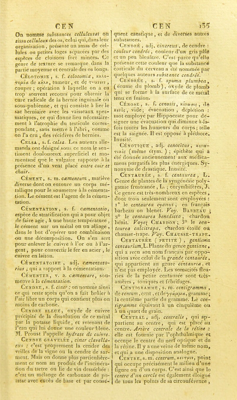 On nomme substances celluleusa ou tissu celluleux des os, celui qui,dans leur organisation , présente un amas de cel- lules ou petites loges séparées par des espèces de cloisons fort minces. Ce genre de texture se remarque dans la partie moyenne et centrale des os longs. Célotomie , s. f. celotomia, «hxo- to/hIu. de x.i\», tumeur, et dç t^uvsiv , couper ; opération à laquelle on a eu trop souvent recours pour obtenir la cure radicale de la hernie inguinale ou sous-pubienne, et qui consiste à lier le sac herniaire avec les vaisseaux sper- niatiques, ce qui donne lieu nécessaire- ment à l'atrophie du testicule corres- pondant , sans mettre à l'abri, comme on l'a cru , des récidives de hernies. CelsA , s. f. celsa. Les auteurs alle- mands ont désigné son;: ce nom le sen- timent douloureux superficiel et mo- mentané que le vulgaire rapporte à la présence d'un vent placé entre cuir et chair. Cément, s. m. camentum , matière diverse dont on entoure un corps mé- tallique pour le soumettre à la cémenta- tion. Le cément est l'agent de la cémen- tation. Cémentation, s. f. camentatio, espèce de stratification qui a pour objet de faire agir, à une haute température , le cément sur un métal on un alliage , dans le but d'opérer une combinaison ou une décomposition. On s'en sert pour enlever le cuivre à l'or ou à l'ar- gent , pour convertir le fer en acier , le enivre en laiton. Cémentatoire , adj. cntmentato- rius ; qui a rapport à la cémentation. Cémenter, v. a. cxmentare, sou- mettre à la cémentation. Cendre , s. f. cincr ; on nomme ainsi ce qui reste après qu'on a fait brûler à l'air libre un corps qui contient plus on moins de carbone. Cendre bleue , oxyde de cuivre précipité de la dissolution de ce métal par la potasse liquide, et retenant de ï'eau qui lui donne une couleur bleue. M. Proust l'appelle hydrate de cuivre. Cendre gratelÉe , ciner clavella- ti/.i : c'est proprement la cendre des vrilles de la vigne ou la cendre de sar- ment. Mais on donne plus particulière- ment ce nom an produit de l'incinéra- tion du tartre ou lie de vin desséchée : c'est un mélange de carbonate de po- tasse avec excès de base et par consé- qnent canstiqne, et de diverses autres substances. Cendré , adj. cinereus , de cendre : couleur cendrée , couleur d'un gris pâle et un peu bleuâtre. C'est parce qu'elle, présente cette couleur que la substance corticale du cerveau a été nommée pai' quelques auteurs substance cendrée. Cendrée, s. f. spuma plumbea, (écume du plomb), oxyde de plomb qui se forme à la surface de ce métal tenu en fusion. CÉnose , s. f. cenosis, xîvœa-iç , de jcîvciç, vide; évacuation, déplétion : mot employé par Hippocrate pour dé- signer une évacuation qui.diminue à-la- fois toutes les humeurs du corps; telle est la saignée. 11 est opposé à pléthore. Inusité. Cénotiqbe , adj. cenoticus, xivu- Tutoç (même étym. ) ; épithète qui a été donnée anciennement aux médica- mens purgatifs les pins énergiques. Sy- nonyme de drastique. Inusité. Centaurée , s. f. centaurea, L. Genre de plantes de la syngénésie poly- gamie frnstranée , L. ; corymbifères, J. Ce genre est très-nombreux en espèces , dont trois seulement sont employées : i° le centaurea cyanus , en français barbeau on blenet. Voy. Barbeau ; 2° le centaurea benedicta , chardon bénit. Voyei Chardon; 3° le cen- taurea calcitrapa, chardon étoile ou cbausse-trape. V~oy. Chausse-trape. Centaurée ( petite ) , genliana. centaurium,L.Plante du genre gentiane , qui a reçu son nom fi ançais par oppo- sition avec celui de la grande centaurée, qui appartient au genre centaurea, et n'est pas employée. Les sommités fleu- ries de la petite centaurée sont tïès- amères , toniques et fébrifuges. Centigramme, s. m. centigramma , de centum,cent, cldeypâ/^a, gramme; la centième partie du gramme. Le cen- tigramme équivaut à un cinquième ou h un quart de grain. Central , adj. centralis , qni ap- partient au centre, qui est placé au centre. Artère centrale de la rétine z elle est fournie par l'ophthalmique et occupe le centre du nerf optique et de la rétine. Il y a une veine de fnéme nom, et qui a une disposition analogue. Centre, s. m. centrum, Jtsvrfov, point qui occupe précisément le milieu d'une figure ou d'un corps. C'est ainsi que lo centre d'un cercle est également éloigné de tous les points de sa circonférence ,