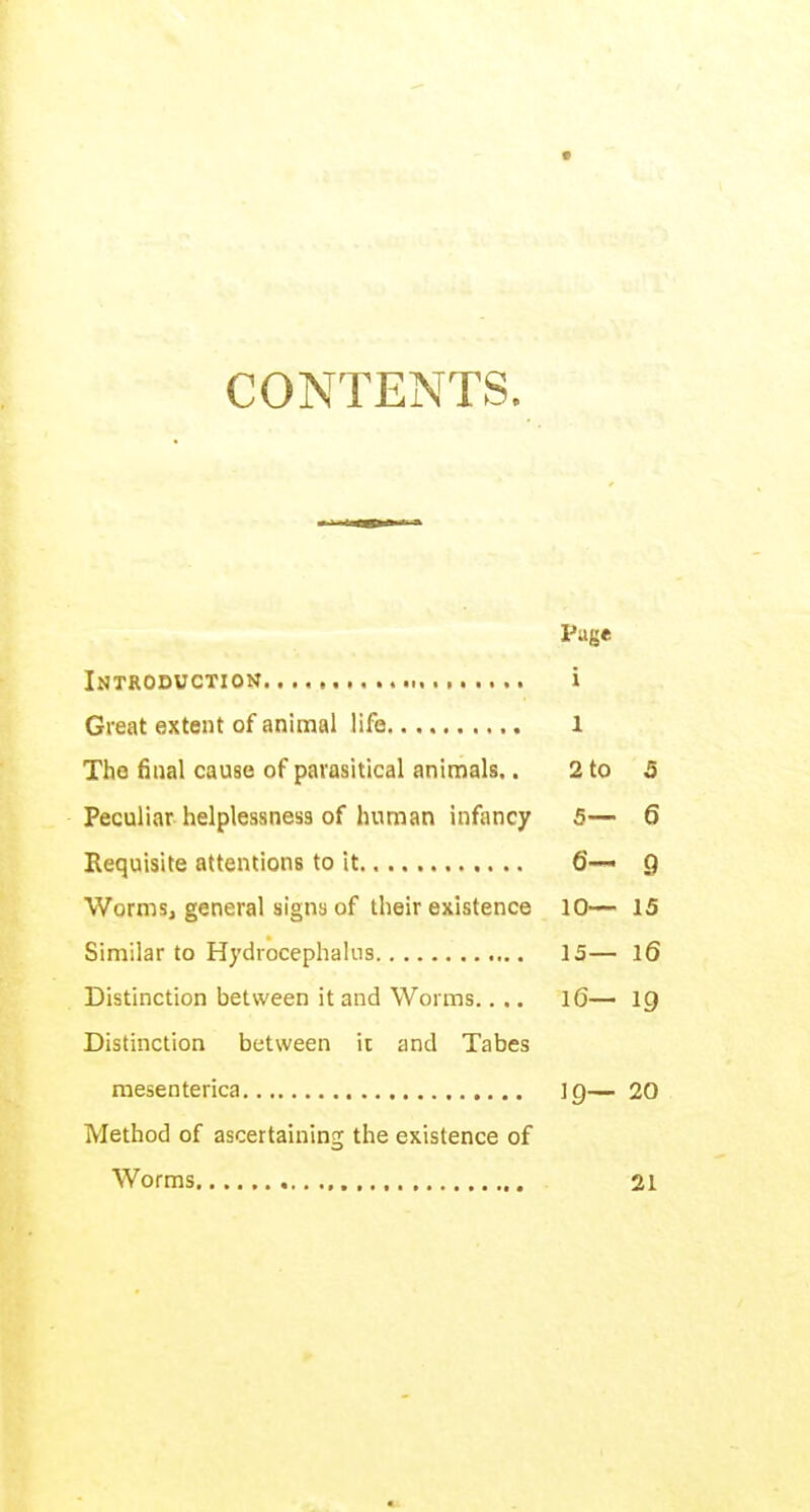 CONTENTS. Page Introduction i Great extent of animal life 1 The final cause of parasitical animals.. 2 to 5 Peculiar helplessness of human infancy 5— 6 Requisite attentions to it 6— 9 Worms, general signs of their existence 10— 15 Similar to Hydrocephalus 13— l6 Distinction between it and Worms.. .. l6— 19 Distinction between it and Tabes mesenterica ]Q— 20 Method of ascertaining the existence of Worms 21