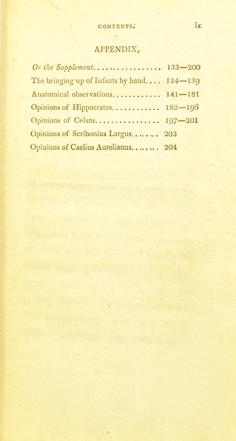 APPENDIX, Or the Supplement 133—200 The bringing up of Infants by hand 134—139 Anatomical observations 141—181 Opinions of Hippocrates 182—igS Opinions of Celsus 197—201 Opinions of Scribonius Largus 202 Opinions of Caelius Aurelianus 204 r