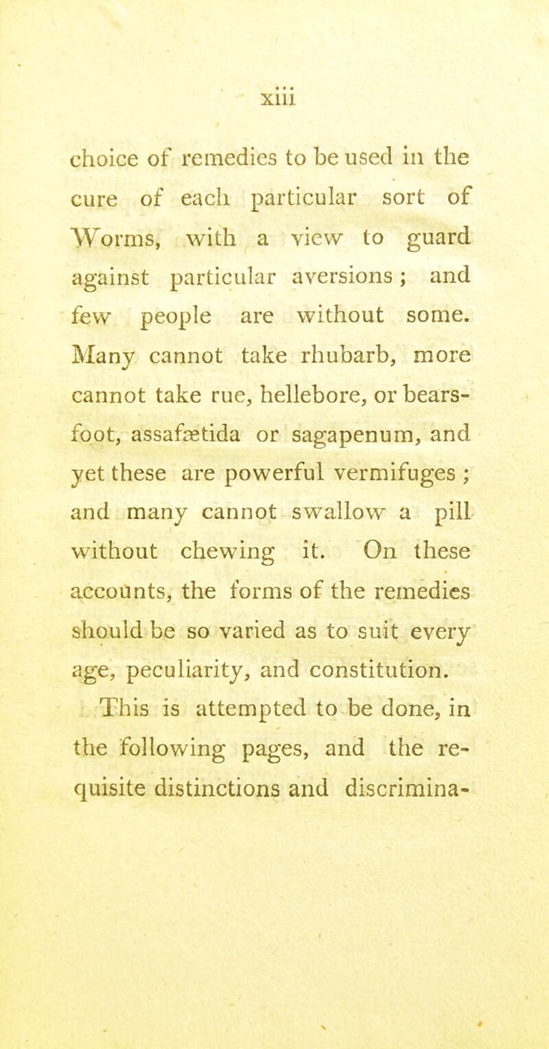 • • • Xlll choice of remedies to be used in the cure of each particular sort of VYorms, with a view to guard against particular aversions; and few people are without some. Many cannot take rhubarb, more cannot take rue, hellebore, or bears- foot, assaftetida or sagapenum, and yet these are powerful vermifuges ; and many cannot swallow a pill without chewing it. On these accounts, the forms of the remedies should be so varied as to suit every age, peculiarity, and constitution. This is attempted to be done, in the following pages, and the re- quisite distinctions and discrimina-