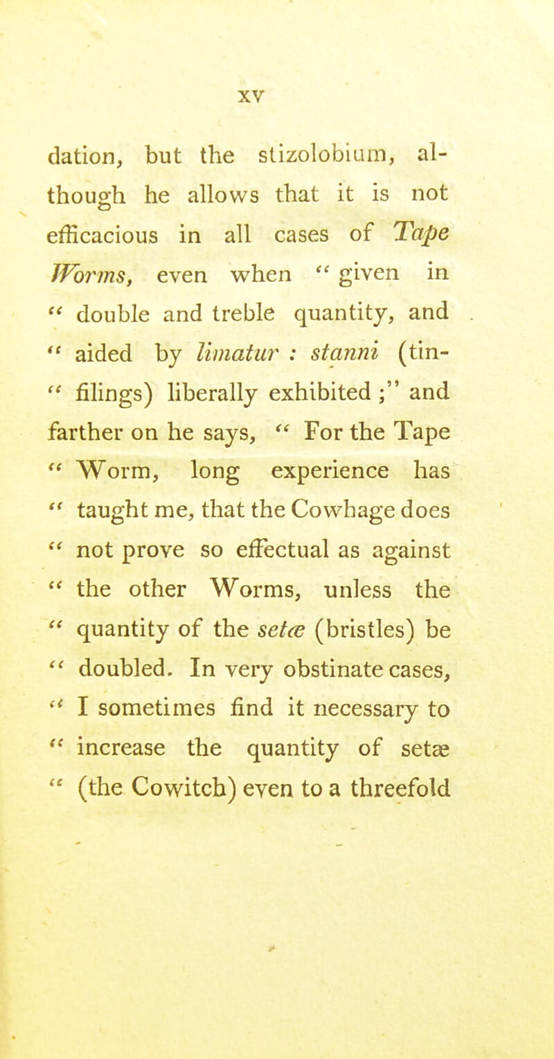 dation, but the stizolobium, al- though he allows that it is not efficacious in all cases of Tape Worms, even v^hen  given in  double and treble quantity, and  aided by limatur : stanni (tin-  filings) liberally exhibited ; and farther on he says,  For the Tape Worm, long experience has  taught me, that the Cowhage does not prove so effectual as against the other Worms, unless the  quantity of the setce (bristles) be  doubled. In very obstinate cases,  I sometimes find it necessary to increase the quantity of setas  (the Cowitch) even to a threefold