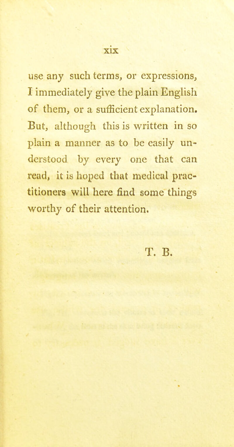 use any such terms, or expressions, I immediately give the plain EngUsh of them, or a sufficient explanation. But, although this is written in so plain a manner as to be easily un- derstood by every one that can read, it is hoped that medical prac- titioners will here find some things worthy of their attention. T. B.