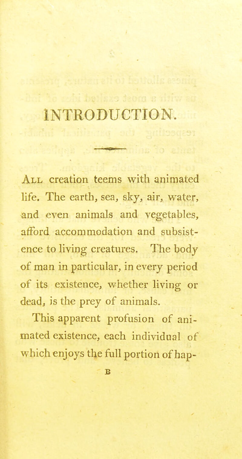 INTRODUCTION. All creation teems with animated life. The earth, sea, sky, air, water, and even animals and vegetables, afford accommodation and subsist- ence to living creatures. The body of man in particular, in every period of its existence, whether living or dead, is the prey of animals. This apparent profusion of ani- mated existence, each individual of which enjoys the full portion of hap- s