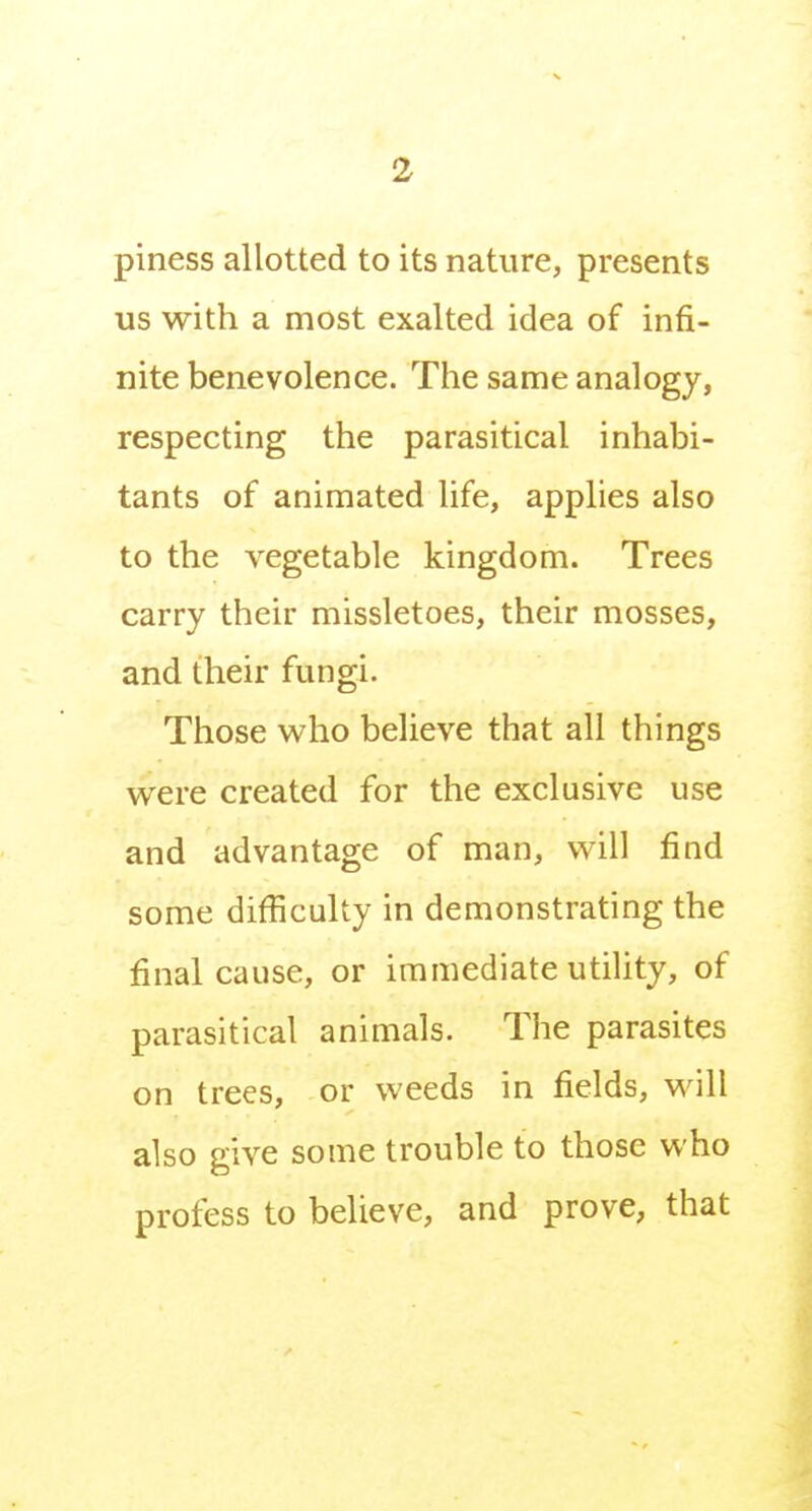 piness allotted to its nature, presents us with a most exalted idea of infi- nite benevolence. The same analogy, respecting the parasitical inhabi- tants of animated life, applies also to the vegetable kingdom. Trees carry their missletoes, their mosses, and their fungi. Those who believe that all things were created for the exclusive use and advantage of man, will find some difficulty in demonstrating the final cause, or immediate utility, of parasitical animals. The parasites on trees, or weeds in fields, will also give some trouble to those who profess to believe, and prove, that
