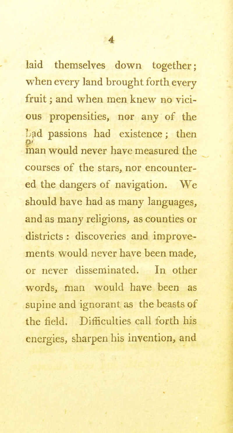 laid themselves down together; when every land brought forth every fruit; and when men knew no vici- ous propensities, nor any of the hfid passions had existence; then 9' man would never have measured the courses of the stars, nor encounter- ed the dangers of navigation. We should have had as many languages, and as many religions, as counties or districts : discoveries and improve- ments would never have been made, or never disseminated. In other words, mail would have been as supine and ignorant as the beasts of the field. Difficulties call forth his energies, sharpen his invention, and