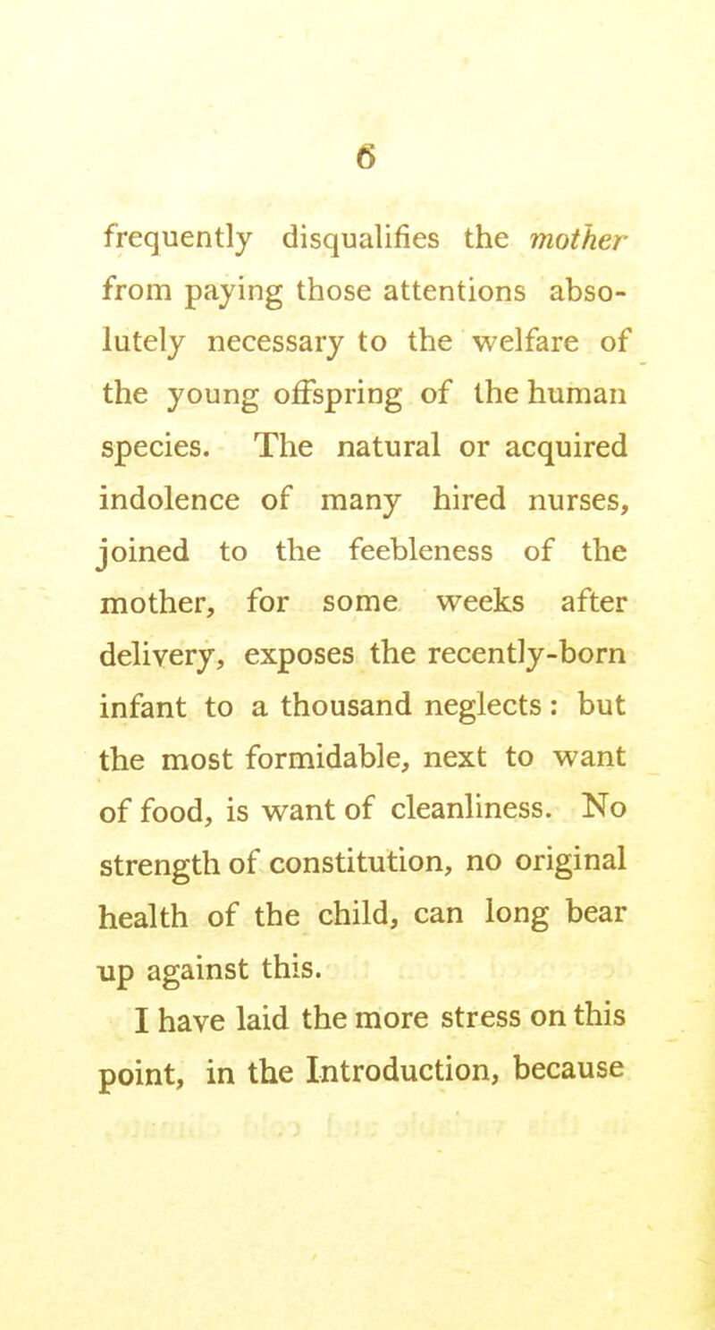 frequently disqualifies the mother from paying those attentions abso- lutely necessary to the welfare of the young offspring of the human species. The natural or acquired indolence of many hired nurses, joined to the feebleness of the mother, for some weeks after delivery, exposes the recently-born infant to a thousand neglects: but the most formidable, next to want of food, is want of cleanliness. No strength of constitution, no original health of the child, can long bear up against this. I have laid the more stress on this point, in the Introduction, because