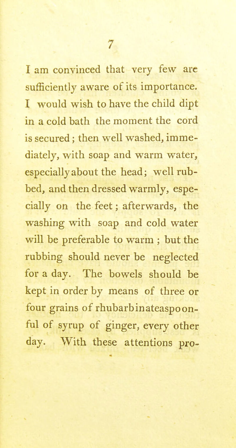 I am convinced that very few are sufficiently aware of its importance. I would wish to have the child dipt in a cold bath the moment the cord is secured; then well washed, imme- diately, with soap and warm water, especially about the head; well rub- bed, and then dressed warmly, espe- cially on the feet; afterwards, the washing with soap and cold water will be preferable to warm ; but the rubbing should never be neglected for a day. The bowels should be kept in order by means of three or four grains of rhubarb in ateaspoon- ful of syrup of ginger, every other day. With these attentions pro-