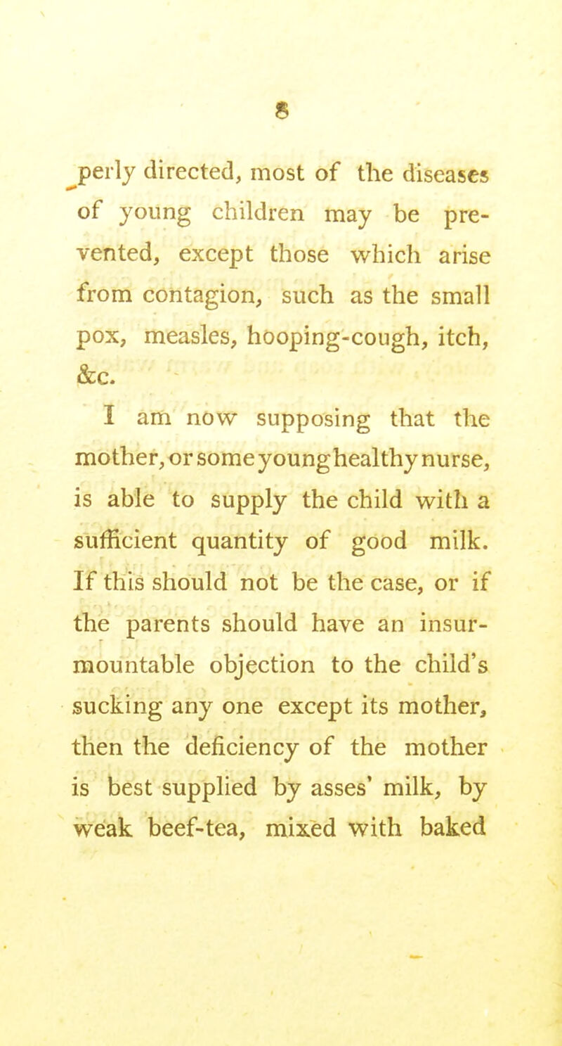 ^perly directed, most of the diseases of young children may be pre- vented, except those which arise from contagion, such as the small pox, measles, hooping-cough, itch, &c. I am now supposing that the mother, or some younghealthy nurse, is able to supply the child with a sufficient quantity of good milk. If this should not be the case, or if the parents should have an insur- mountable objection to the child's sucking any one except its mother, then the deficiency of the mother is best supplied by asses' milk, by weak beef-tea, mixed with baked