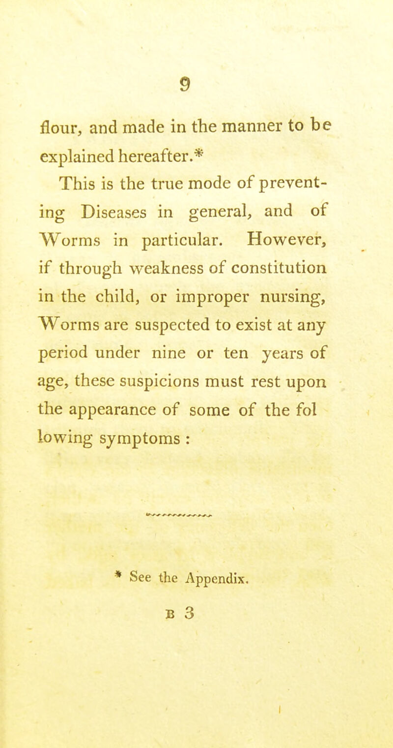 flour, and made in the manner to be explained hereafter.* This is the true mode of prevent- ing Diseases in general, and of Worms in particular. However, if through weakness of constitution in the child, or improper nursing, Worms are suspected to exist at any period under nine or ten years of age, these suspicions must rest upon the appearance of some of the fol lowing symptoms : * See the Appendix, B 3 I