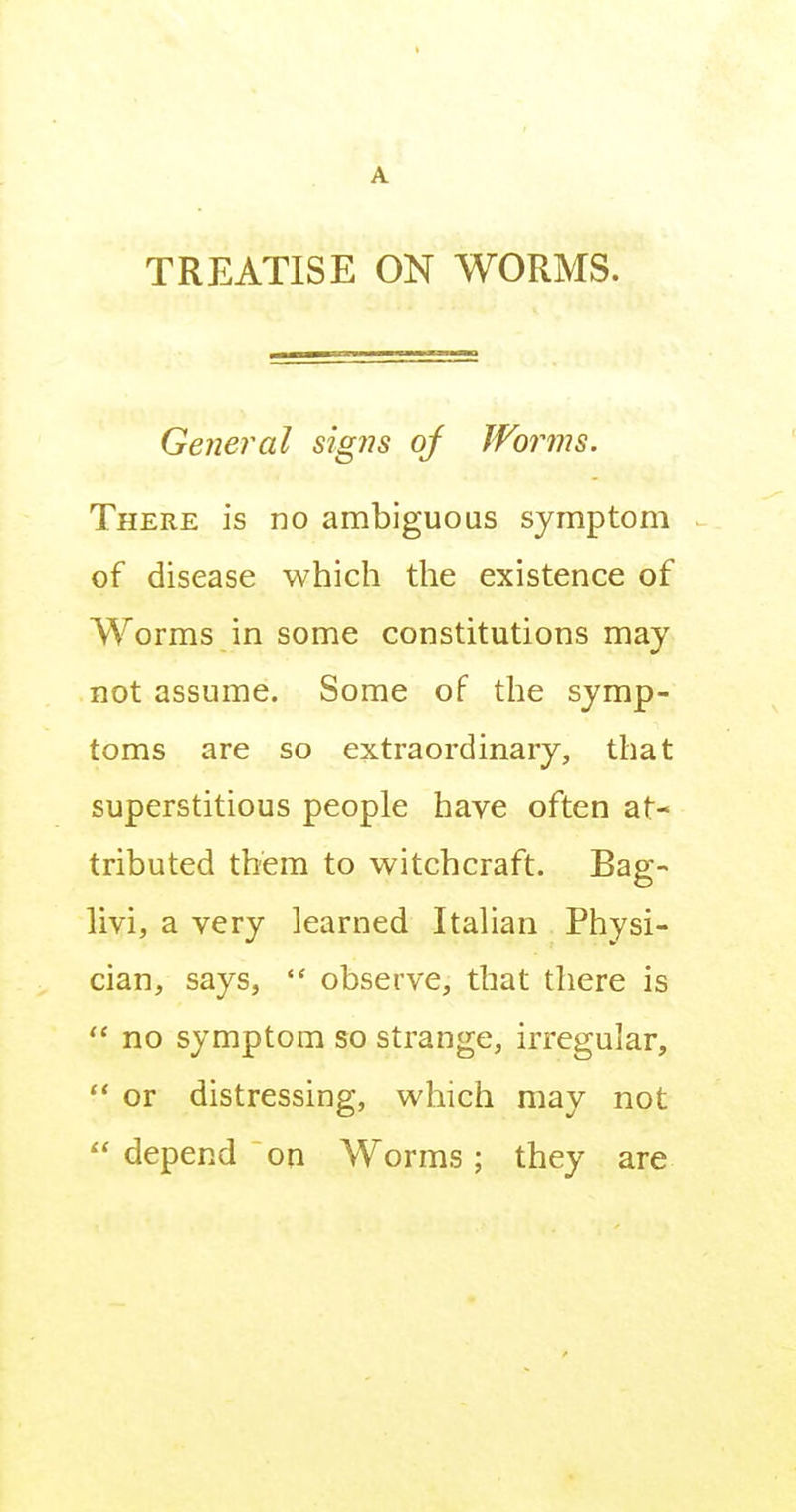A TREATISE ON WORMS. Ge?ieral sig77s of Worms. There is no ambiguous symptom of disease which the existence of Worms in some constitutions may not assume. Some of the symp- toms are so extraordinary, that superstitious people have often at- tributed them to witchcraft. Bag- livi, a very learned Italian Physi- cian, says,  observe, that there is  no symptom so strange, irregular,  or distressing, which may not depend on Worms; they are