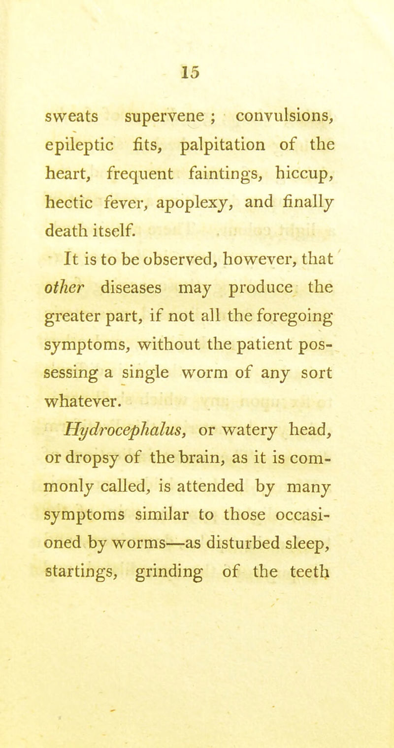 sweats supervene ; convulsions, epileptic fits, palpitation of the heart, frequent faintings, hiccup, hectic fever, apoplexj, and finally death itself. It is to be observed, however, that other diseases may produce the greater part, if not all the foregoing symptoms, without the patient pos- sessing a single worm of any sort whatever. Hydrocephalus, or watery head, or dropsy of the brain, as it is com- monly called, is attended by many symptoms similar to those occasi- oned by worms—as disturbed sleep, startings, grinding of the teeth