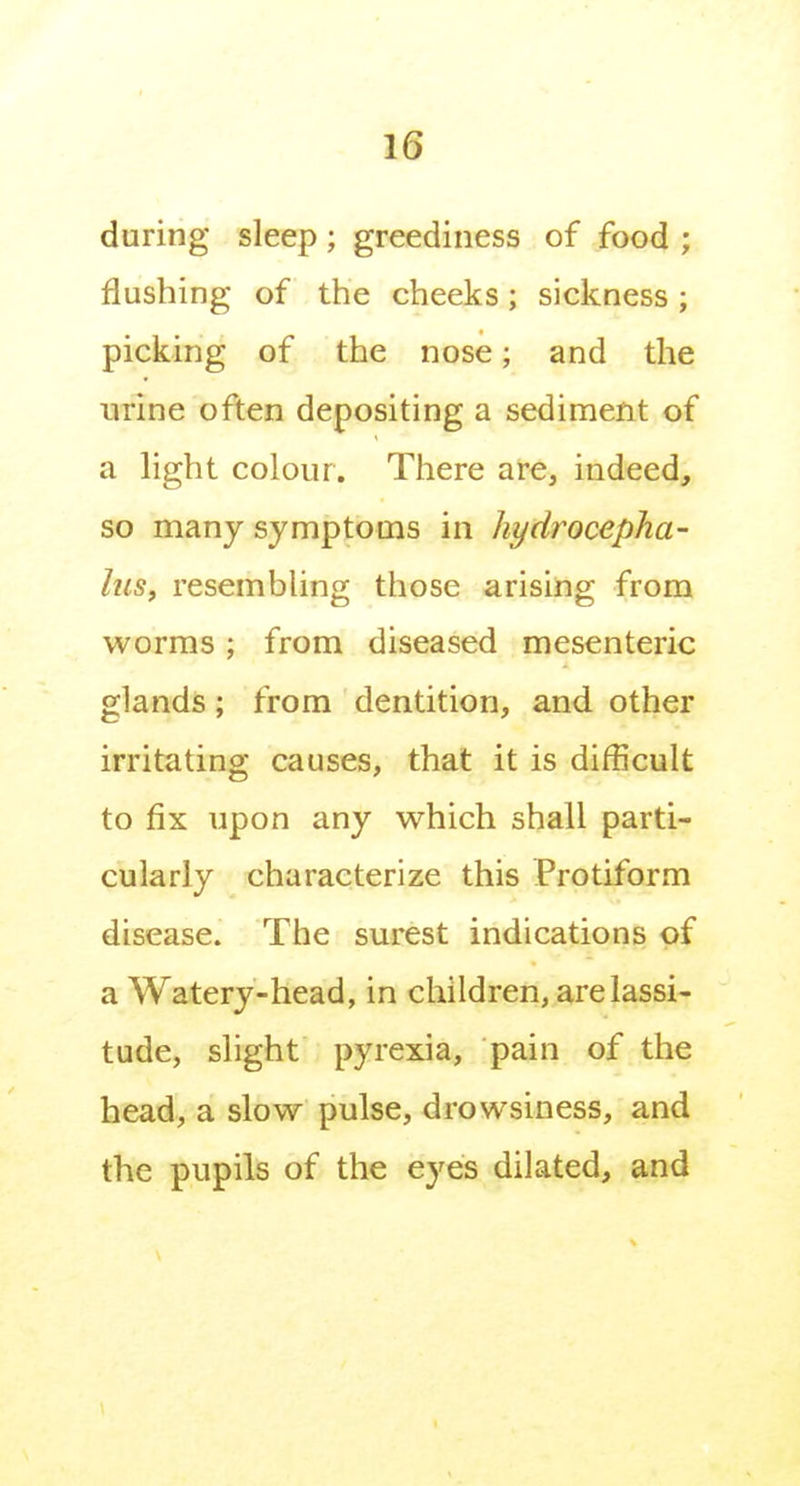 during sleep; greediness of food ; flushing of the cheeks; sickness ; picking of the nose; and the mine often depositing a sediment of a light colour. There are, indeed, so many symptoms in hydrocepha- his, resembling those arising from worms; from diseased mesenteric glands; from dentition, and other irritating causes, that it is difBcult to fix upon any which shall parti- cularly characterize this Protiform disease. The surest indications of a Watery-head, in children, are lassi- tude, slight pyrexia, pain of the head, a slow pulse, drowsiness, and the pupils of the eyes dilated, and