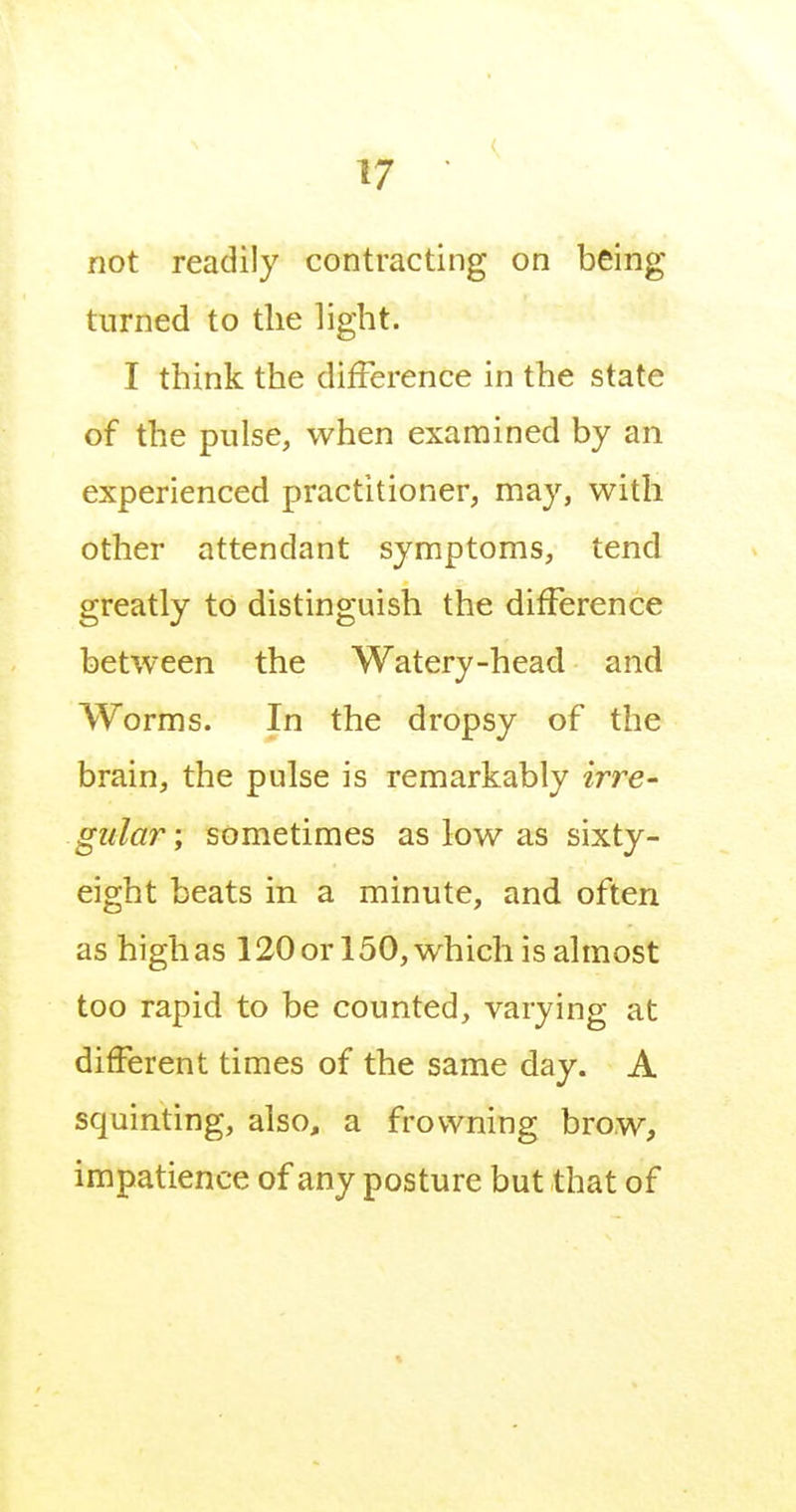 not readily contracting on being turned to the light. I think the difference in the state of the pulse, when examined by an experienced practitioner, may, with other attendant symptoms, tend greatly to distinguish the difference between the Watery-head and Worms. In the dropsy of the brain, the pulse is remarkably irre- gular; sometimes as low as sixty- eight beats in a minute, and often as high as 120or 150, which is almost too rapid to be counted, varying at different times of the same day. A squinting, also, a frowning brow, impatience of any posture but that of