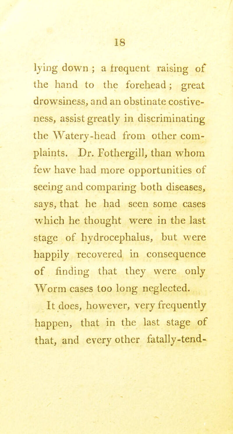 lying down ; a frequent raising of the hand to the forehead; great drowsmess, and an obstinate costive- ness, assist greatly in discriminating the AVatery-head from other com- plaints. Dr. Fothergill, than whom few have had more opportunities of seeing and comparing both diseases, says, that he had seen some cases which he thought were in the last stage of hydrocephalus, but were happily recovered in consequence of finding that they were only Worm cases too long neglected. It does, however, very frequently happen, that in the last stage of that, and every other fatally-tend-