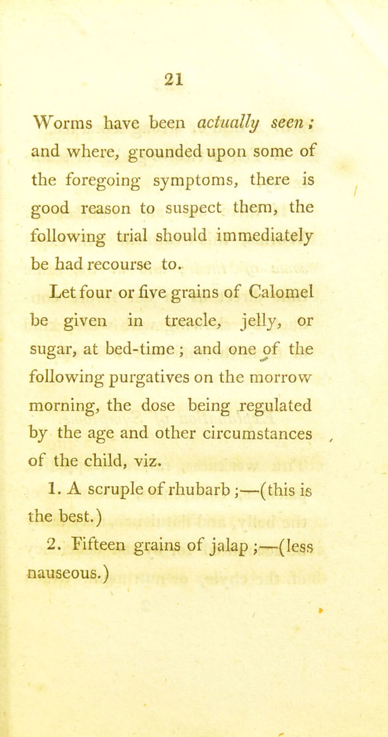 Worms have been actually seen; and where, grounded upon some of the foregoing symptoms, there is good reason to suspect them, the following trial should immediately be had recourse to. Let four or five grains of Calomel be given in treacle, jelly, or sugar, at bed-time; and one of the following purgatives on the morrow morning, the dose being regulated by the age and other circumstances , of the child, viz. 1. A scruple of rhubarb;—(this is the best.) 2. Fifteen grains of jalap;—(less nauseous.)