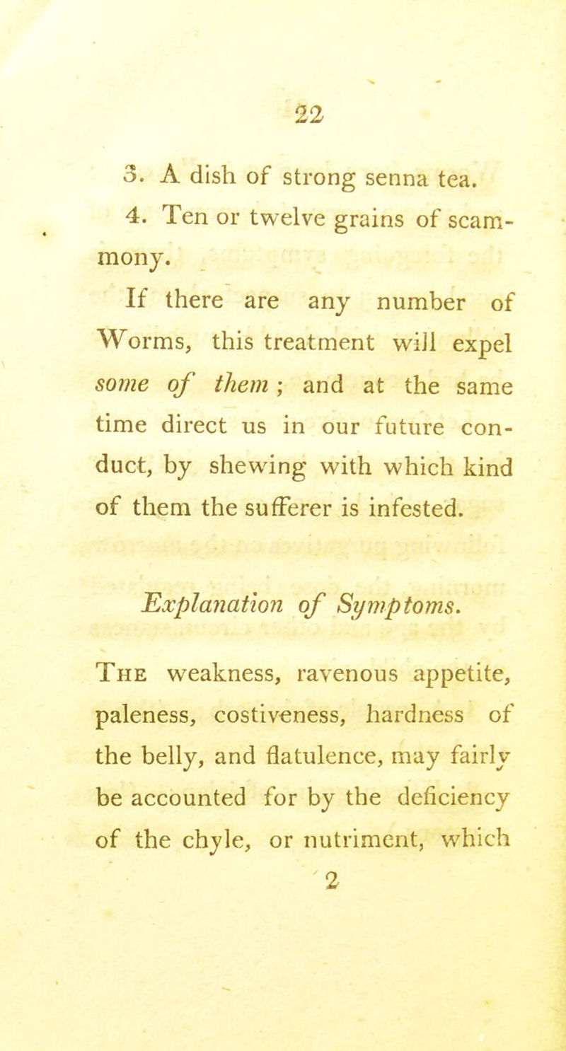 12 3. A dish of strong senna tea. 4. Ten or twelve grains of scam- mony. If there are any number of Worms, this treatment wi]l expel some of them; and at the same time direct us in our future con- duct, by shewing with which kind of them the sufferer is infested. Explanation of Symptoms. The weakness, ravenous appetite, paleness, costiveness, hardness of the belly, and flatulence, may fairly be accounted for by the deficiency of the chyle, or nutriment, which 2