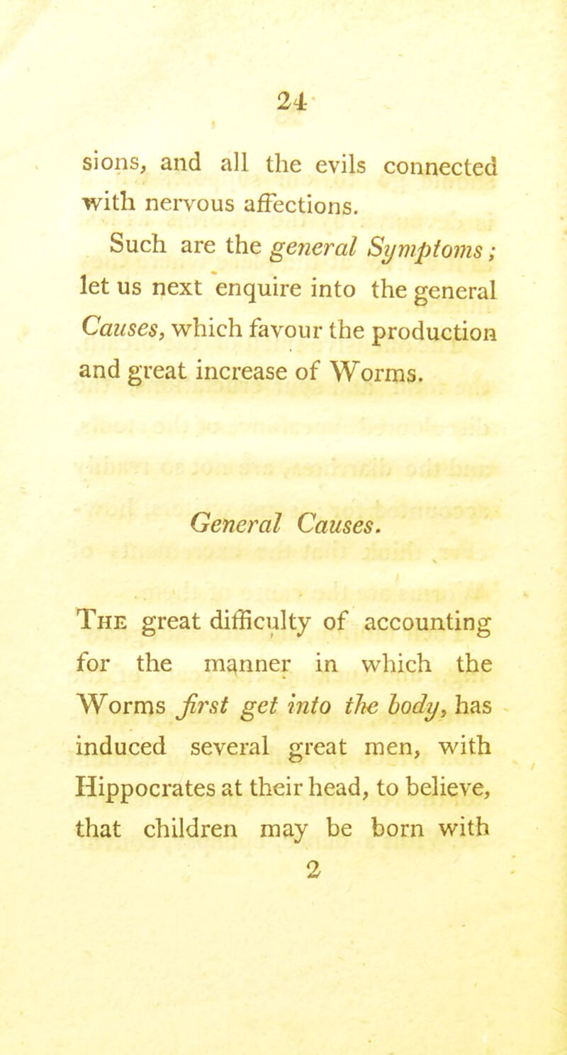 24- sions, and all the evils connected with nei-vous affections. Such are the general Symptoms; let us next enquire into the general Causes, which favour the production and great increase of Worms. General Causes. The great difficulty of accounting for the manner in which the Worms Jirst get into the body, has induced several great men, with Hippocrates at their head, to believe, that children may be born with 2