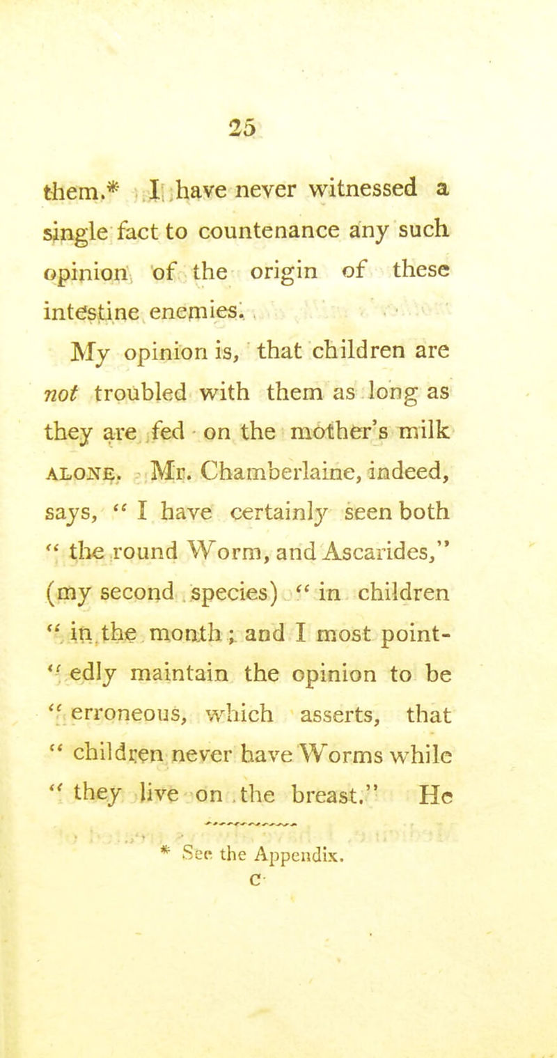 them.* I; have never witnessed a single fact to countenance any such opinion of the origin of these intestine enemies. My opinion is, that children are 720^ troubled with them as long as they are fed on the mother's milk ALONi?. - ;Mr. Chamberlaine, indeed, says,  I have certain!}' seen both  tlie round Worm, and Ascarides, (my second species) in children in.the month ; and I most point- *^ edly maintain the opinion to be '' erroneous, which asserts, that '* children never have Worms while  they live on .the breast. He * Sep the Appendix. C