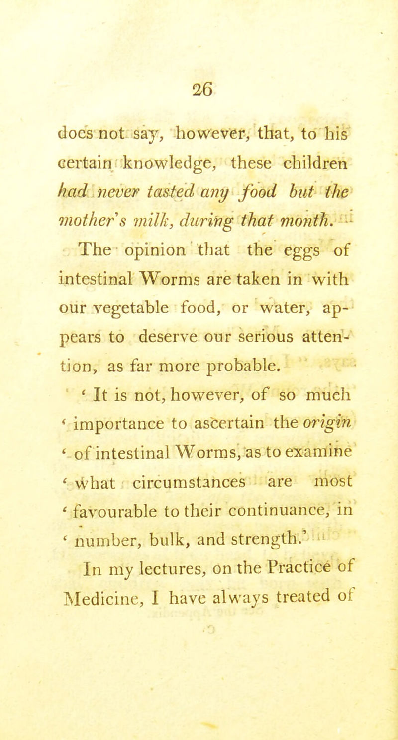 does not say, however, that, to his certain: knowledge, these children had never tasted any food hut the mother s milk, during that month.-^^ The opinion that the eggs of intestinal Worms are taken in with our vegetable food, or water, ap- pears to deserve our serious atteri-*' tion, as far more probable. * It is not, however, of so much < importance to ascertain the origin ' of intestinal Worms, as to examine *; what circumstances are most ' favourable to their continuance, in ' number, bulk, and strength.' In my lectures, on the Practice of jSIedicine, I have always treated of