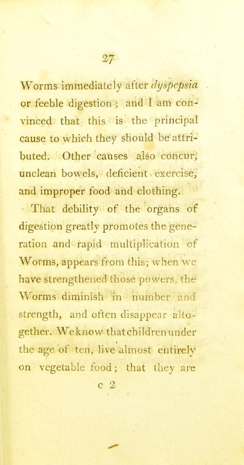 Worms immediately after dyspepsia or feeble digestion ; and I am cofi-^' vinced that this is the principal cause to which they should be'attri- buted. Other causes also concur, unclean bowels, deficient exercise, and improper food and clothing. That debility of the organs of digestion greatly promotes the gene- ration and rapid multiplication of Worms, appears from this; when we have strengthened those powers, the Worms diminish in number and strength, and often disappear alto- gether. We know thatchildren under the age of ten, live almost entirely on vegetable food; that they are