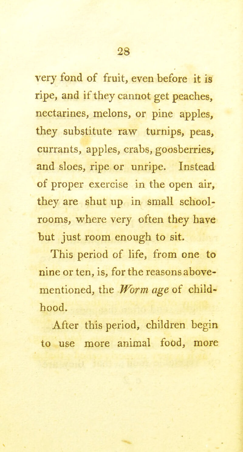 very fond of fruit, even before it is ripe, and if they cannot get peaches, nectarines, melons, or pine apples, they substitute raw turnips, peas, currants, apples, crabs, goosberries, and sloes, ripe or unripe. Instead of proper exercise in the open air, they are shut up in small school- rooms, where very often they have but just room enough to sit. This period of life, from one to nine or ten, is, for the reasons above- mentioned, the Worm age of child- hood. After this period, children begin to use more animal food, more