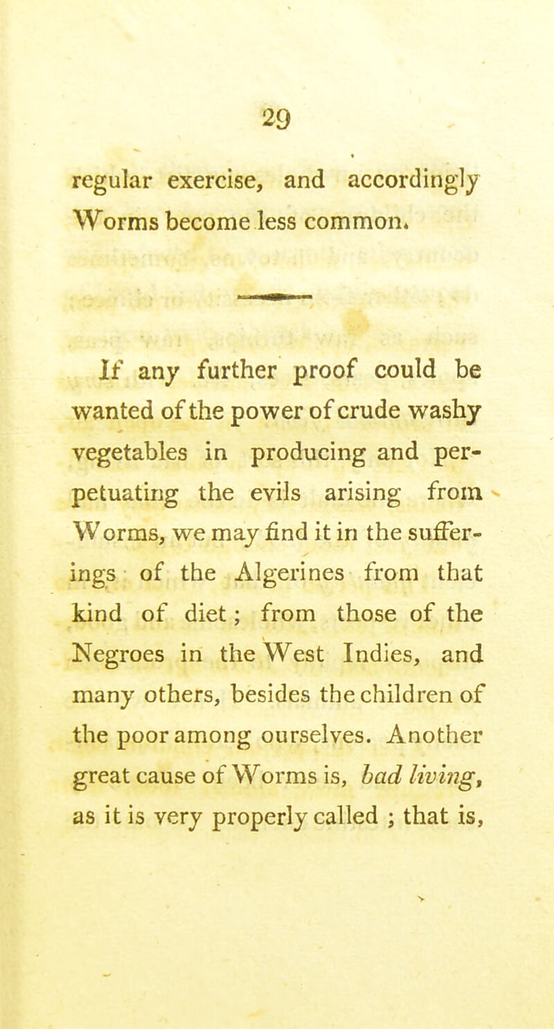 regular exercise, and accordingly Worms become less common* If any further proof could be wanted of the power of crude washy vegetables in producing and per- petuating the evils arising from Worms, we may find it in the suffer- ings of the Algerines from that kind of diet; from those of the Negroes in the West Indies, and many others, besides the children of the poor among ourselves. Another great cause of Worms is, bad livings as it is very properly called ; that is,