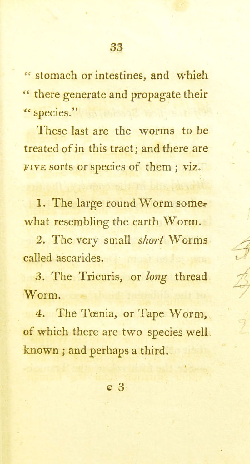  stomach or intestines, and which  there generate and propagate their species. These last are the worms to be treated of in this tract; and there are FIVE sorts or species of them ; viz. 1. The large round Worm somcr what resembling the earth Worm. 2. The verv small short Worms called ascarides. 3. The Tricuris, or long thread Worm. 4. The Toenia, or Tape Worm, of which there are two species well, known ; and perhaps a third.