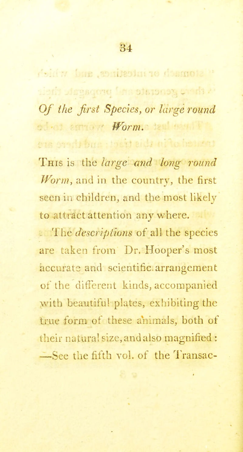 Of the first Species, or large round fform. This is the large and long round Worm, and in the country, the first seen iii children, and the most hkely to attract attention anywhere. 1 he descriptions of all the species are taken from Dr. Hooper's most accurate and scientific, arrangement of the different kinds, accompanied >vith beautifu! plates, exhibiting the true form of these animals, both of their natural size, and also magnified : —See the fifth vol. of the 1 ransac-