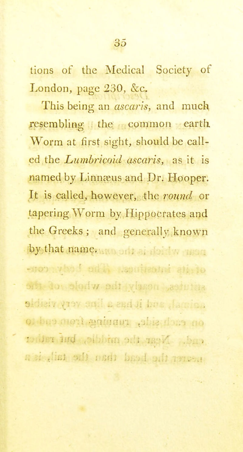 tions of the Medical Society of London, page 230, &c- This being an ascaris, and much Tesemblino- the, common eartli Worm at first sight, should be call- ed the Lumhricoid asca?is, as it is named by Linnaeus and Dr. Hooper. It is called, however, the round or tapering Worm by Hippocrates and the Greeks ; and generally,known iby.that name.