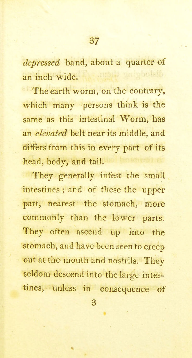 depressed band, about a quarter of an inch wide. The earth worm, on the contrary, which many persons think is the same as this intestinal Worm, has an elevated belt near its middle, and differs from this in every part of its head, body, and tail. They generally infest the small intestines ; and of these the upper part, nearest the stomach, more commonly than the lower parts. They often ascend up into the stomach, and have been seen to creep out at the mouth and nostrils. They seldom descend into thelarg^e intes- tines, unless in consequence of 3