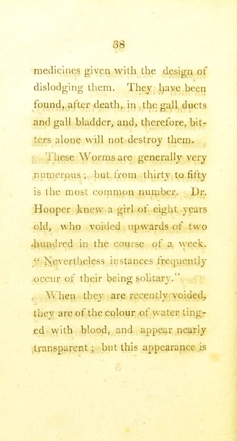 medicines given with the design of dislodging them. They have been found, after death, in the gall ducts and gall bladder, and, therefore, bit- ters alone will not destroy them. : These Worms are generally very numerous ; but from thirty to fifty is the most common number. Dr. Hooper knew a girl of eight years old, who voided upwards of two •hundred in the course of a \yeek.  .l\evertheless instances frequently occur of their being; solitary. , When they are recently voided^ they are of the colour of water ting- ed with blood, and appear nearly .transparent; but this appearance is