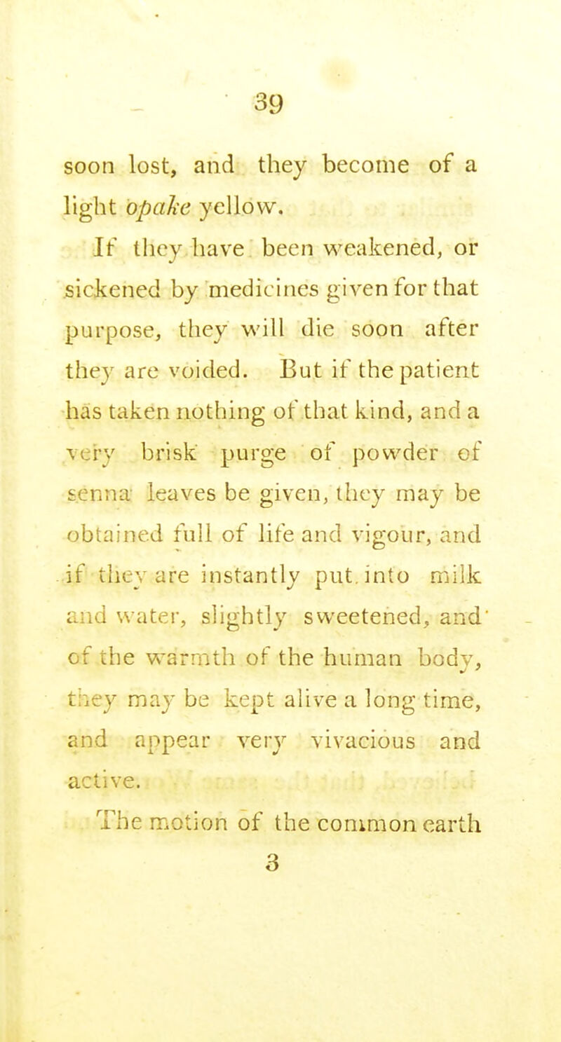 soon lost, and they become of a light bpaJie yellow. If they have been weakened, or .siciiened by medicines given for that purpose, they will die soon after the}^ are voided. But if the patient has taken nothing of that kind, and a very brisk purge of powder of senna leaves be given, they may be obtained full of life and vigour, and if they are instantly put. into milk and water, slightly sweetened, and' of the warmth of the human bodv, they may be kept alive a long time, and appear very vivacious and active. The motion of the common earth 3