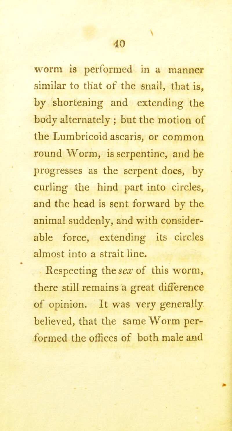 s 40 worm is performed in a manner similar to that of the snail, that is, by shortening and extending the body alternately ; but the motion of the Lumbricoid ascaris, or common roundworm, is serpentine, and he progresses as the serpent does, by curling the hind part into circles, and the head is sent forward by the animal suddenly, and with consider- able force, extending its circles almost into a strait line. Respecting the sex of this worm, there still remains a great difference of opinion. It was very generally believed, that the same Worm per- formed the offices of both male and