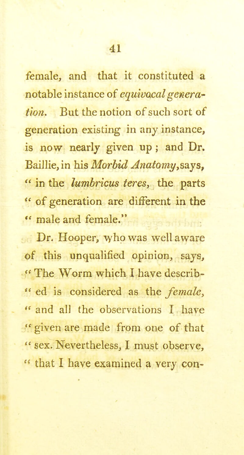 female, and that it constituted a notable instance of equivacalgenera- tion. But the notion of such sort of generation existing in any instance, is now nearly given up; and Dr. Baillie, in his Morbid Anatomyy^^ys,  in the lumbricus teres, the parts  of generation are different in the  male and female. Dr. Hooper, vyhowas well aware of this unqualified opinion, says,  The Worm which I have describ- ** ed is considered as the female, and all the observations I have given are made from one of that sex. Nevertheless, I must observe, that I have examined a very con-