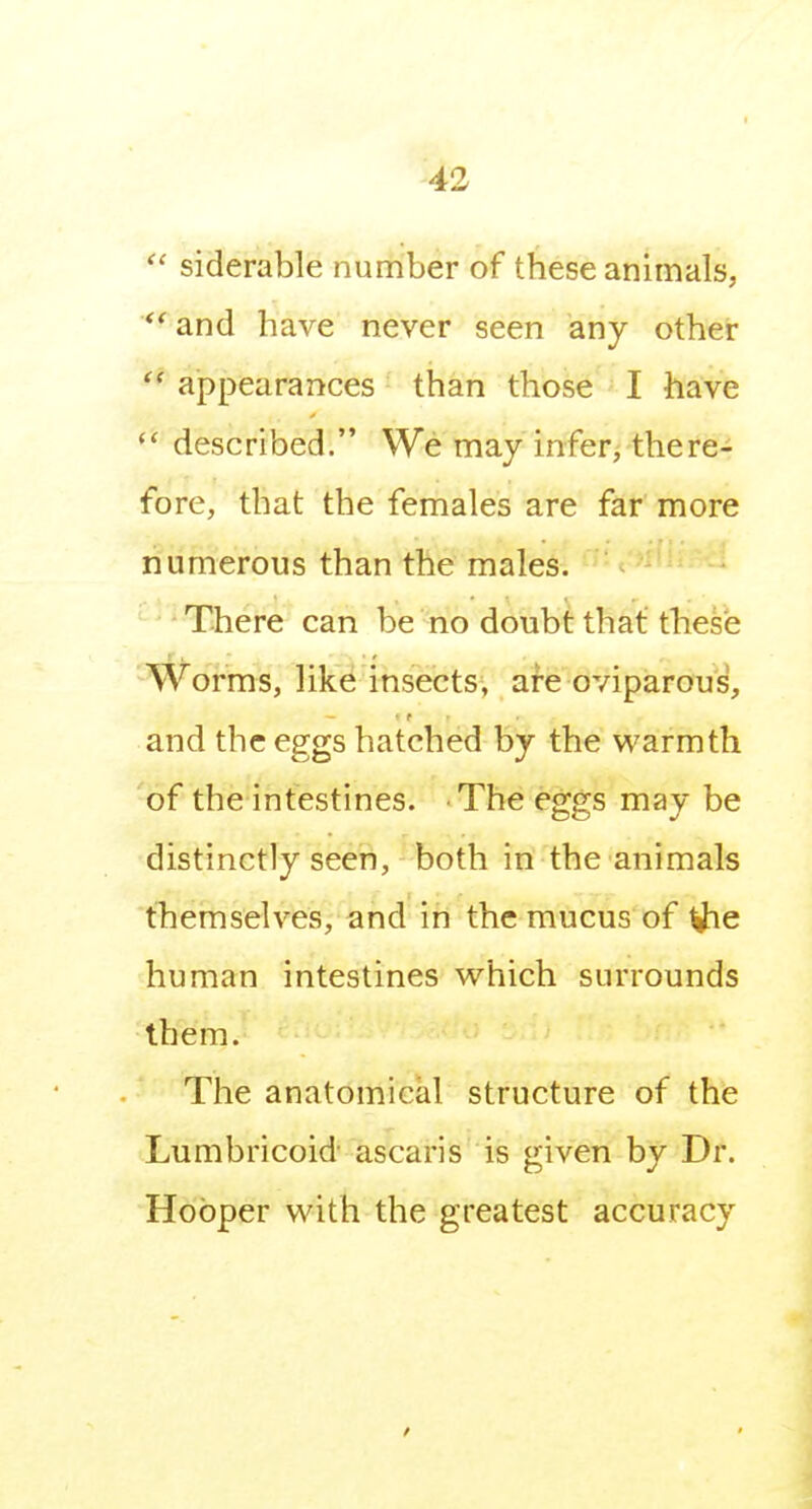 siderable number of these animals, *' and have never seen any other appearances than those I have described. We may infer, there- fore, that the females are far more numerous than the males. '' ' There can be no doubt that these Worms, like insects, are oviparous, and the eggs hatched by the warmth of the intestines. The eggs may be distinctly seen, both in the animals themselves, and in the mucus of human intestines which surrounds them. The anatomical structure of the Lumbricoid ascaris is given by Dr. Hooper with the greatest accuracy
