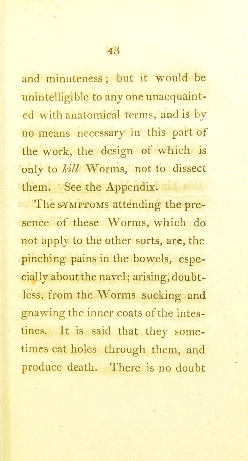 4i$ and minuteness; but it would be unintelligible to any one unacquaint- ed with anatomical terms, and is by no means necessary in this part of the work, the design of which is only to Mil Worms, not to dissect them. See the Appendix. The s-YMPTOMS attending the pre- sence of these Worms, which do not apply to the other sorts, arc, the pinching pains in the bowels, espe- cially aboutthe navel; arising, doubt- less, from the Worms sucking and gnawing the inner coats of the intes- tines. It is said that they some- times eat holes through them, and produce death. There is no doubt