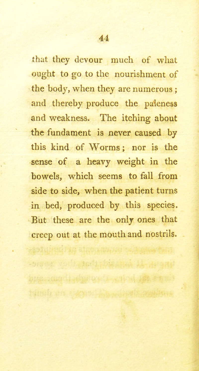 that they devour much of what ought to go to the nourishment of the body, when they are numerous ; and thereby produce the paieness and weakness. The itching about the fundament is never caused by this kind of Worms; nor is the sense of a heavy weight in the bowels, which seems to fall from side to side, when the patient turns in bed, produced by this species. But these are the only ones that creep out at the mouth and nostrils.