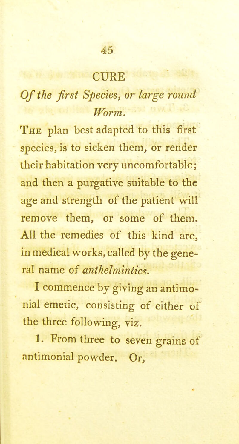 CURE Of the first Species, or large round IVorm. The plan best adapted to this first species, is to sicken them, or render their habitation very uncomfortable; and then a purgative suitable to the age and strength of the patient will remove them, or some of them. All the remedies of this kind are, in medical works, called by the gene- ral name of anthelmintics. I commence by giving an antimo- nial emetic, consisting of either of the three following, viz. 1. From three to seven grains of antimonial powder. Or,