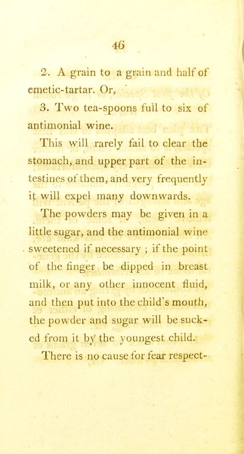 2. A grain to a grain and half of emetic-tartar. Or, 3. Two tea-spoons full to six of antimonial wine. This will rarely fail to clear the stomach, and upper part of the in- testines of them, and very frequently it will expel many downwards. The powders may be given in a little sugar, and the antimonial wine sweetened if necessary ; if the point of the linger be dipped in breast milk, or any other irmocent fluid, and then put into the child's mouth, the powder and sugar will be suck- ed from it by the youngest child. There is no cause for fear respect-