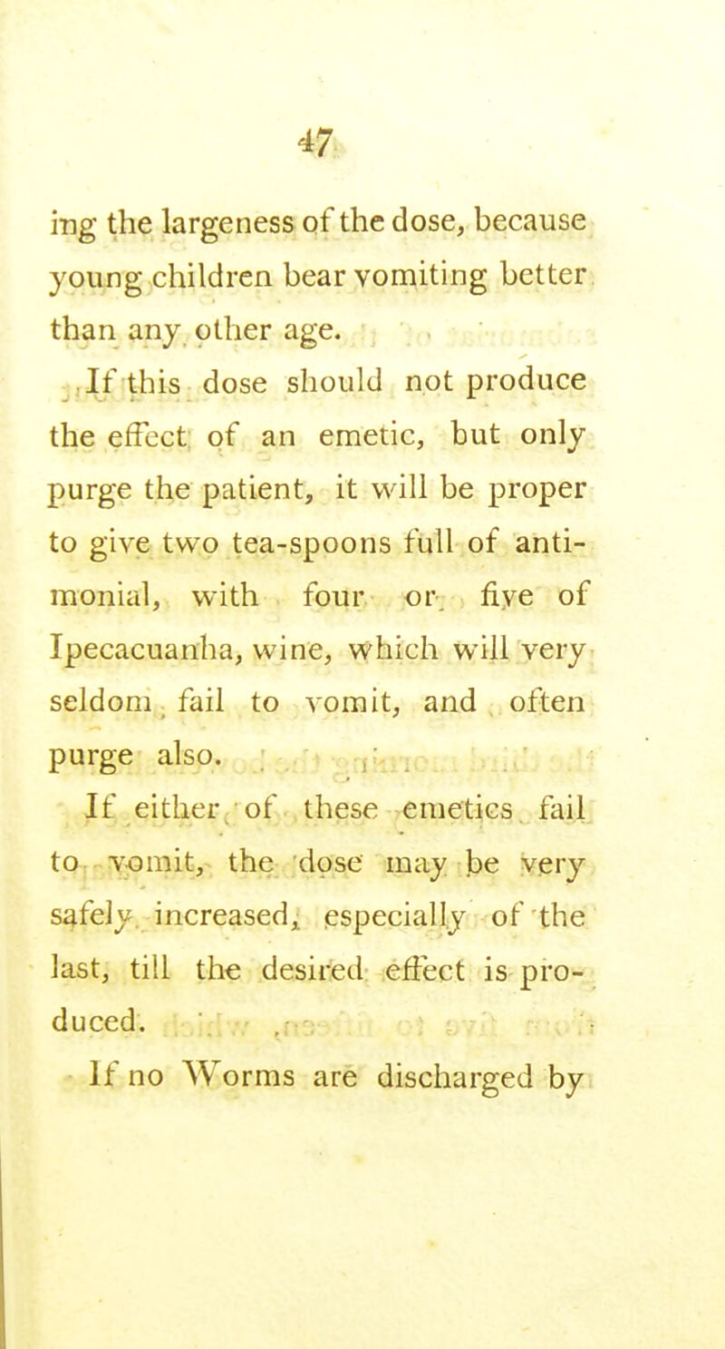 ing the largeness of the dose, because young children bear vomiting better, than any other age. Jf this dose should not produce the effect; of an emetic, but only purge the patient, it will be proper to give two tea-spoons full of anti- monial, with four. or. five of Ipecacuanha, wine, which will very seldom, fail to vomit, and often purge also. If either^ of these emetics, fail tQ|.VjOmit, the dose may be very safely increased^ especially of the last, till the desired effect is pro-^^ duced. If no Worms are discharged by