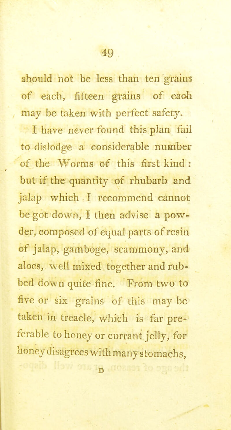 should not be less than ten grains of each, fifteen grains of eaoh may be taken with perfect safety. I have never found this plan fail to dislodge a considerable number of the Worms of this first kind : but if the quantity of rhubarb and jalap vi^hich I recommend cannot be got down, I then advise a pow- der, composed of equal parts of resin of jalap, gamboge, scammony, and aloes, well mixed together and rub- bed dow n quite fine. From two to five or six grains of this may be taken in treacle, which is far pre- ferable to honey or currant jelly, for honey disagrees with many stomachs, D