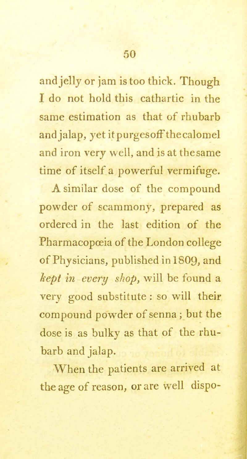 and jelly or jam is too thick. Though I do not hold this cathartic in the same estimation as that of rhubarb and jalap, yet itpurgesoff thecalomel and iron very well, and is at the same time of itself a powerful vermifuge. A similar dose of the compound powder of scammony, prepared as ordered in the last edition of the Pharmacopoeia of the London college of Physicians, published inlS09, and hept in every shop, will be found a very good substitute : so will their compound powder of senna ; but the dose is as bulky as that of the rhu- barb and jalap. When the patients are arrived at the age of reason, or are well dispo-