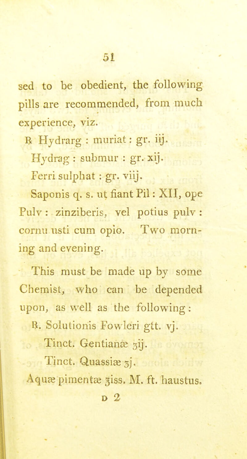 sed to be obedient, the following pills are recommended, from much experience, viz. R Hydrarg : miiriat: gr. iij. Hydrag : submur : gr. xij. Ferri sulphat : gr. viij. Saponis q. s. ut fiant Pil: XII, ope Pulv: zinziberis, vel potius pulv : cornu iisti cum opio. Two morn- ing and evening. This must be made up by some Chemist, who can be depended upon, as well as the following: ft. Solutionis Fowleri gtt. vj. Tinct. Gentiance sij. Tinct. Quassiee 5], Aqu^ pimento 5iss. M. ft. haustus, D 2