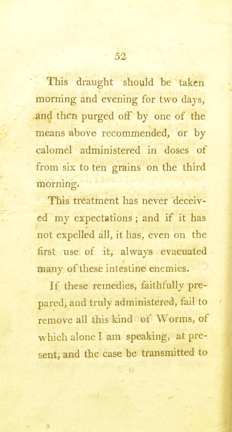 This draught should be taken morning and evening for two days, and then purged off by one of the means above recommended, or by calomel administered in doses of from six to ten grains on the third morning. This treatment has never deceiv- ed my expectations ; and if it has not expelled all, it has, even on the first use of it, always evacuated many of these intestine enemies. If these remedies, faithfully pre- pared, and truly administered, fail to remove all this kind of Worms, of which alone I am speaking, at pre- sent, and the case be transmitted to
